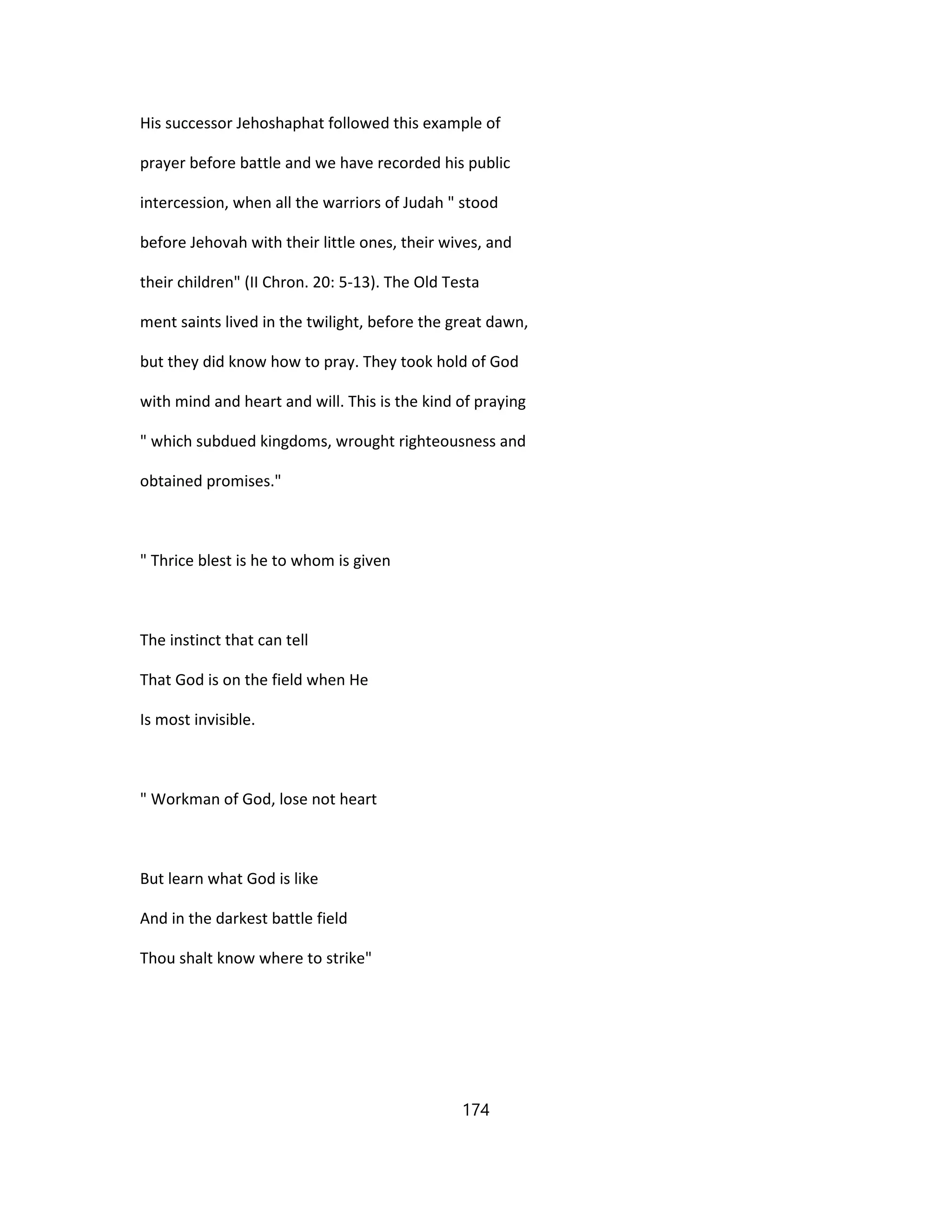His successor Jehoshaphat followed this example of
prayer before battle and we have recorded his public
intercession, when all the warriors of Judah " stood
before Jehovah with their little ones, their wives, and
their children" (II Chron. 20: 5-13). The Old Testa
ment saints lived in the twilight, before the great dawn,
but they did know how to pray. They took hold of God
with mind and heart and will. This is the kind of praying
" which subdued kingdoms, wrought righteousness and
obtained promises."
" Thrice blest is he to whom is given
The instinct that can tell
That God is on the field when He
Is most invisible.
" Workman of God, lose not heart
But learn what God is like
And in the darkest battle field
Thou shalt know where to strike"
174
 