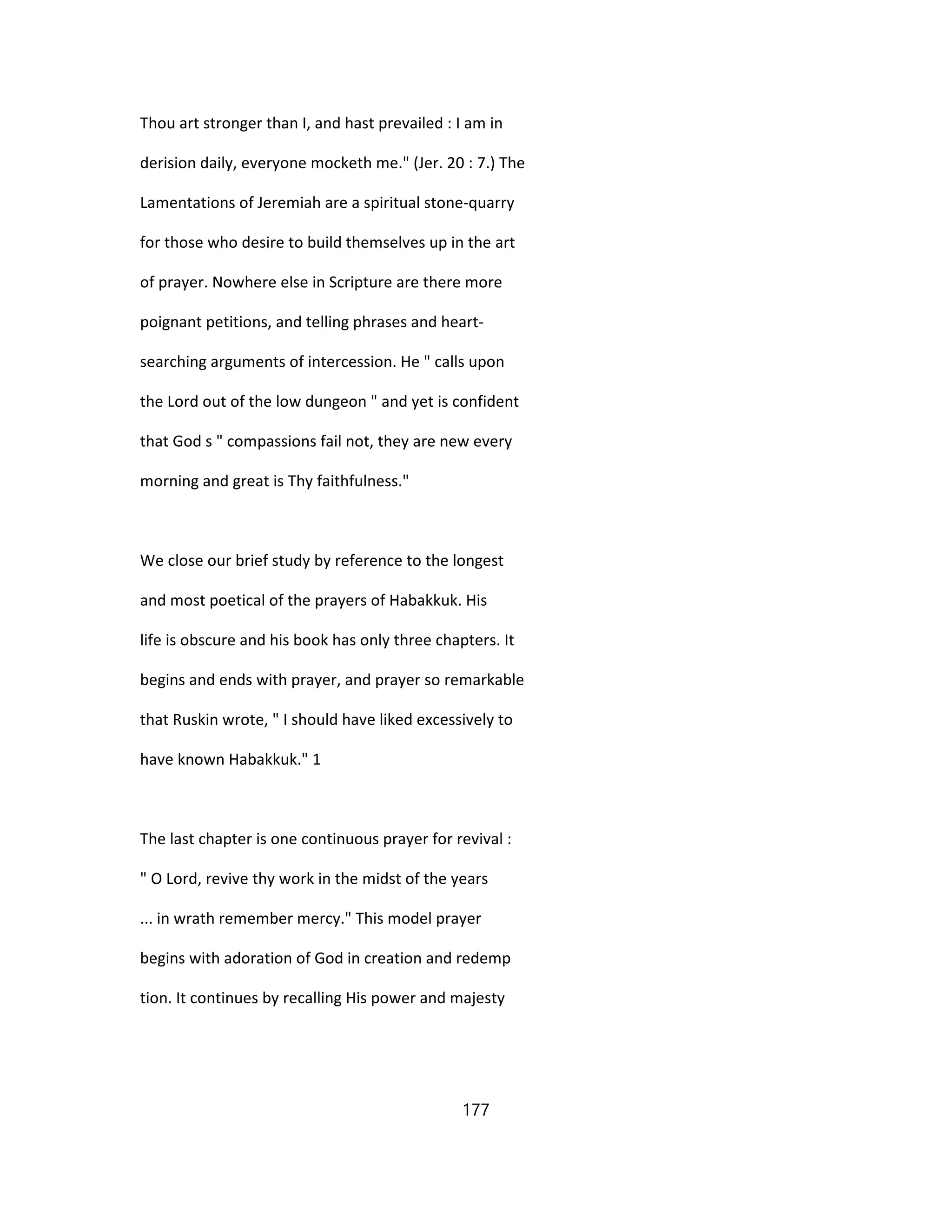 Thou art stronger than I, and hast prevailed : I am in
derision daily, everyone mocketh me." (Jer. 20 : 7.) The
Lamentations of Jeremiah are a spiritual stone-quarry
for those who desire to build themselves up in the art
of prayer. Nowhere else in Scripture are there more
poignant petitions, and telling phrases and heart-
searching arguments of intercession. He " calls upon
the Lord out of the low dungeon " and yet is confident
that God s " compassions fail not, they are new every
morning and great is Thy faithfulness."
We close our brief study by reference to the longest
and most poetical of the prayers of Habakkuk. His
life is obscure and his book has only three chapters. It
begins and ends with prayer, and prayer so remarkable
that Ruskin wrote, " I should have liked excessively to
have known Habakkuk." 1
The last chapter is one continuous prayer for revival :
" O Lord, revive thy work in the midst of the years
... in wrath remember mercy." This model prayer
begins with adoration of God in creation and redemp
tion. It continues by recalling His power and majesty
177
 