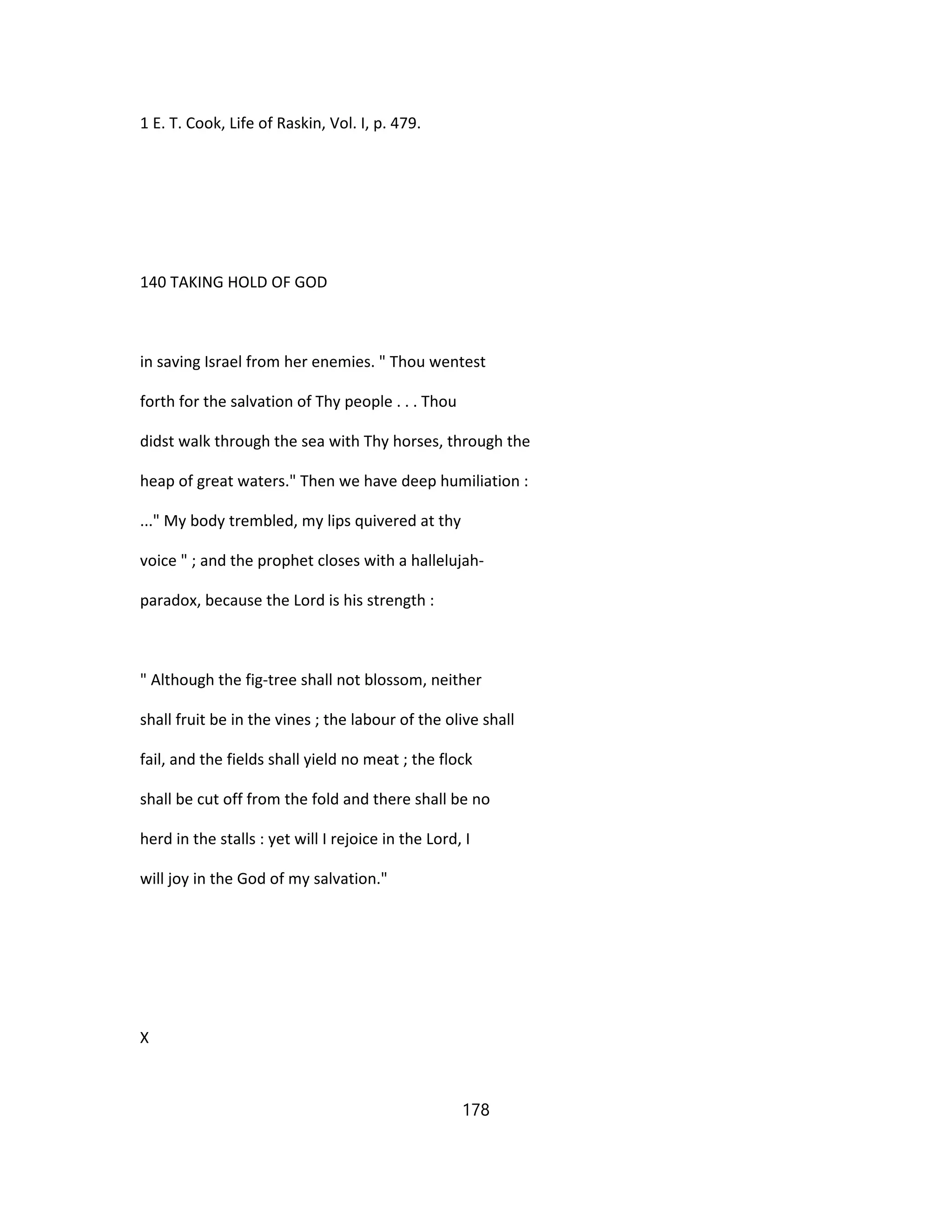 1 E. T. Cook, Life of Raskin, Vol. I, p. 479.
140 TAKING HOLD OF GOD
in saving Israel from her enemies. " Thou wentest
forth for the salvation of Thy people . . . Thou
didst walk through the sea with Thy horses, through the
heap of great waters." Then we have deep humiliation :
..." My body trembled, my lips quivered at thy
voice " ; and the prophet closes with a hallelujah-
paradox, because the Lord is his strength :
" Although the fig-tree shall not blossom, neither
shall fruit be in the vines ; the labour of the olive shall
fail, and the fields shall yield no meat ; the flock
shall be cut off from the fold and there shall be no
herd in the stalls : yet will I rejoice in the Lord, I
will joy in the God of my salvation."
X
178
 