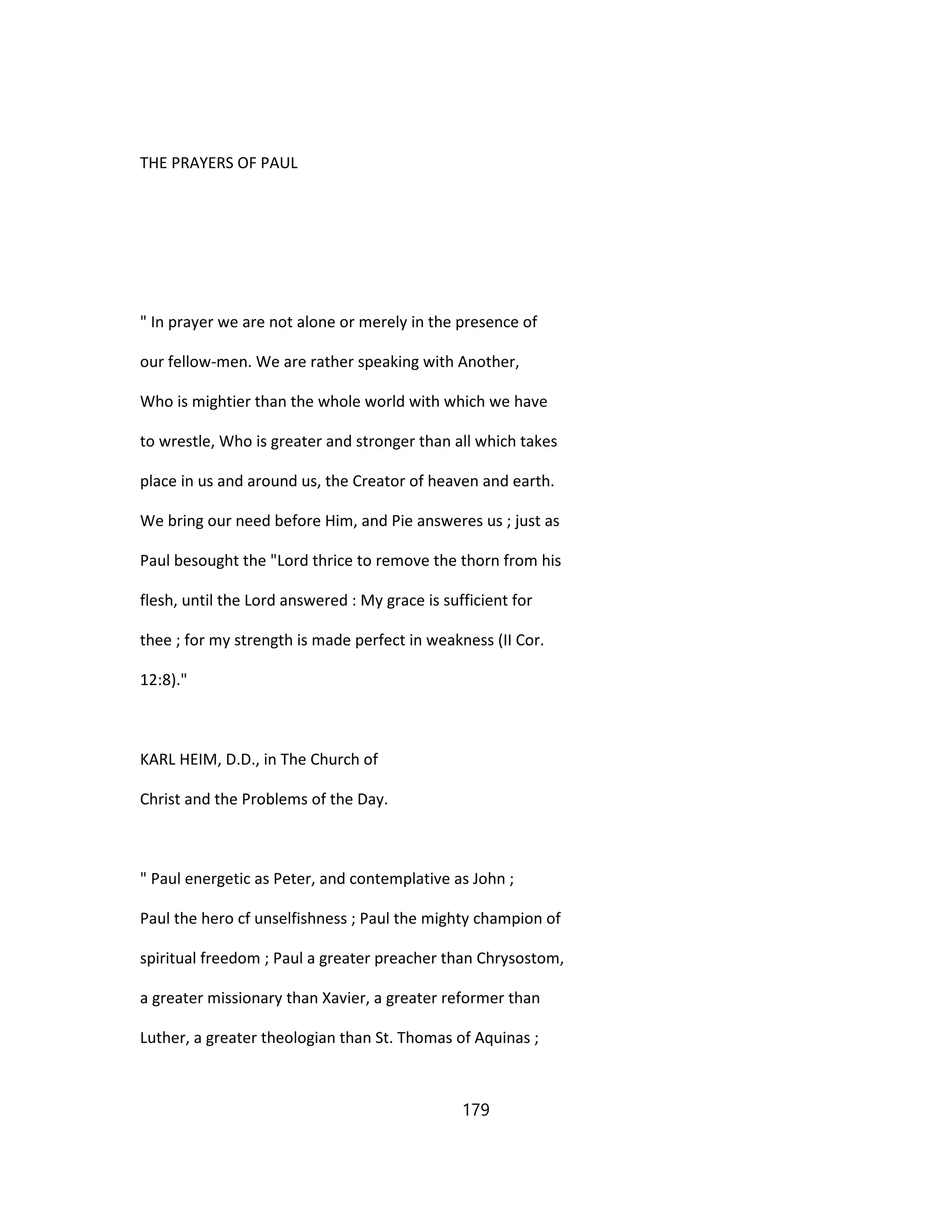 THE PRAYERS OF PAUL
" In prayer we are not alone or merely in the presence of
our fellow-men. We are rather speaking with Another,
Who is mightier than the whole world with which we have
to wrestle, Who is greater and stronger than all which takes
place in us and around us, the Creator of heaven and earth.
We bring our need before Him, and Pie answeres us ; just as
Paul besought the "Lord thrice to remove the thorn from his
flesh, until the Lord answered : My grace is sufficient for
thee ; for my strength is made perfect in weakness (II Cor.
12:8)."
KARL HEIM, D.D., in The Church of
Christ and the Problems of the Day.
" Paul energetic as Peter, and contemplative as John ;
Paul the hero cf unselfishness ; Paul the mighty champion of
spiritual freedom ; Paul a greater preacher than Chrysostom,
a greater missionary than Xavier, a greater reformer than
Luther, a greater theologian than St. Thomas of Aquinas ;
179
 