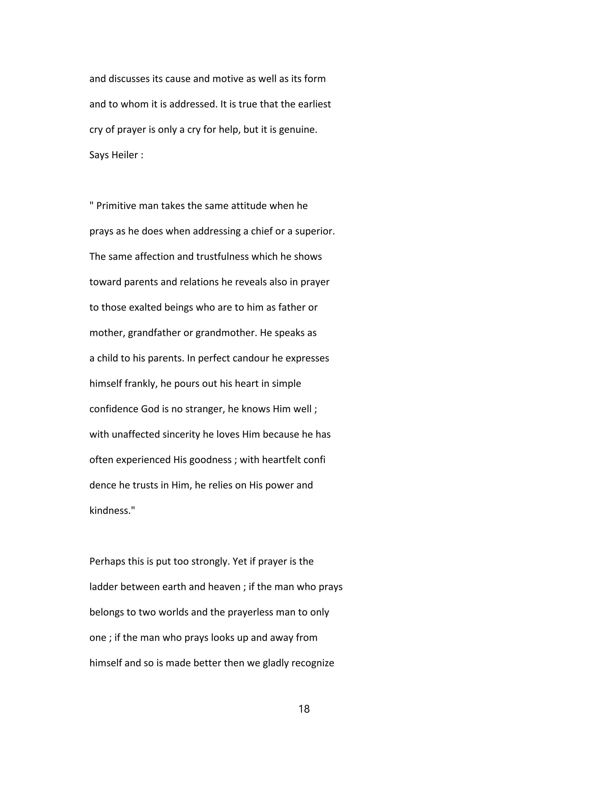 and discusses its cause and motive as well as its form
and to whom it is addressed. It is true that the earliest
cry of prayer is only a cry for help, but it is genuine.
Says Heiler :
" Primitive man takes the same attitude when he
prays as he does when addressing a chief or a superior.
The same affection and trustfulness which he shows
toward parents and relations he reveals also in prayer
to those exalted beings who are to him as father or
mother, grandfather or grandmother. He speaks as
a child to his parents. In perfect candour he expresses
himself frankly, he pours out his heart in simple
confidence God is no stranger, he knows Him well ;
with unaffected sincerity he loves Him because he has
often experienced His goodness ; with heartfelt confi
dence he trusts in Him, he relies on His power and
kindness."
Perhaps this is put too strongly. Yet if prayer is the
ladder between earth and heaven ; if the man who prays
belongs to two worlds and the prayerless man to only
one ; if the man who prays looks up and away from
himself and so is made better then we gladly recognize
18
 