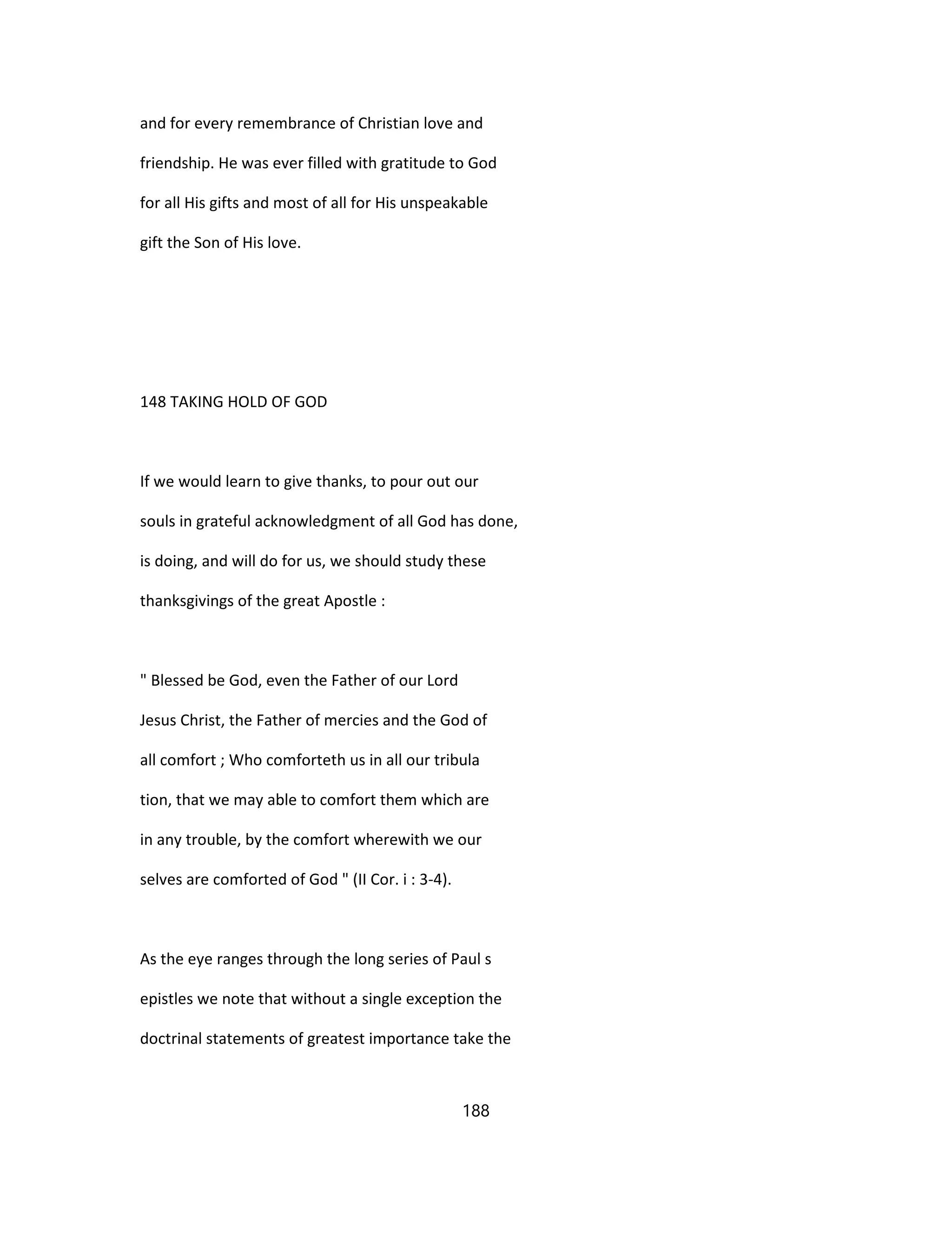 and for every remembrance of Christian love and
friendship. He was ever filled with gratitude to God
for all His gifts and most of all for His unspeakable
gift the Son of His love.
148 TAKING HOLD OF GOD
If we would learn to give thanks, to pour out our
souls in grateful acknowledgment of all God has done,
is doing, and will do for us, we should study these
thanksgivings of the great Apostle :
" Blessed be God, even the Father of our Lord
Jesus Christ, the Father of mercies and the God of
all comfort ; Who comforteth us in all our tribula
tion, that we may able to comfort them which are
in any trouble, by the comfort wherewith we our
selves are comforted of God " (II Cor. i : 3-4).
As the eye ranges through the long series of Paul s
epistles we note that without a single exception the
doctrinal statements of greatest importance take the
188
 