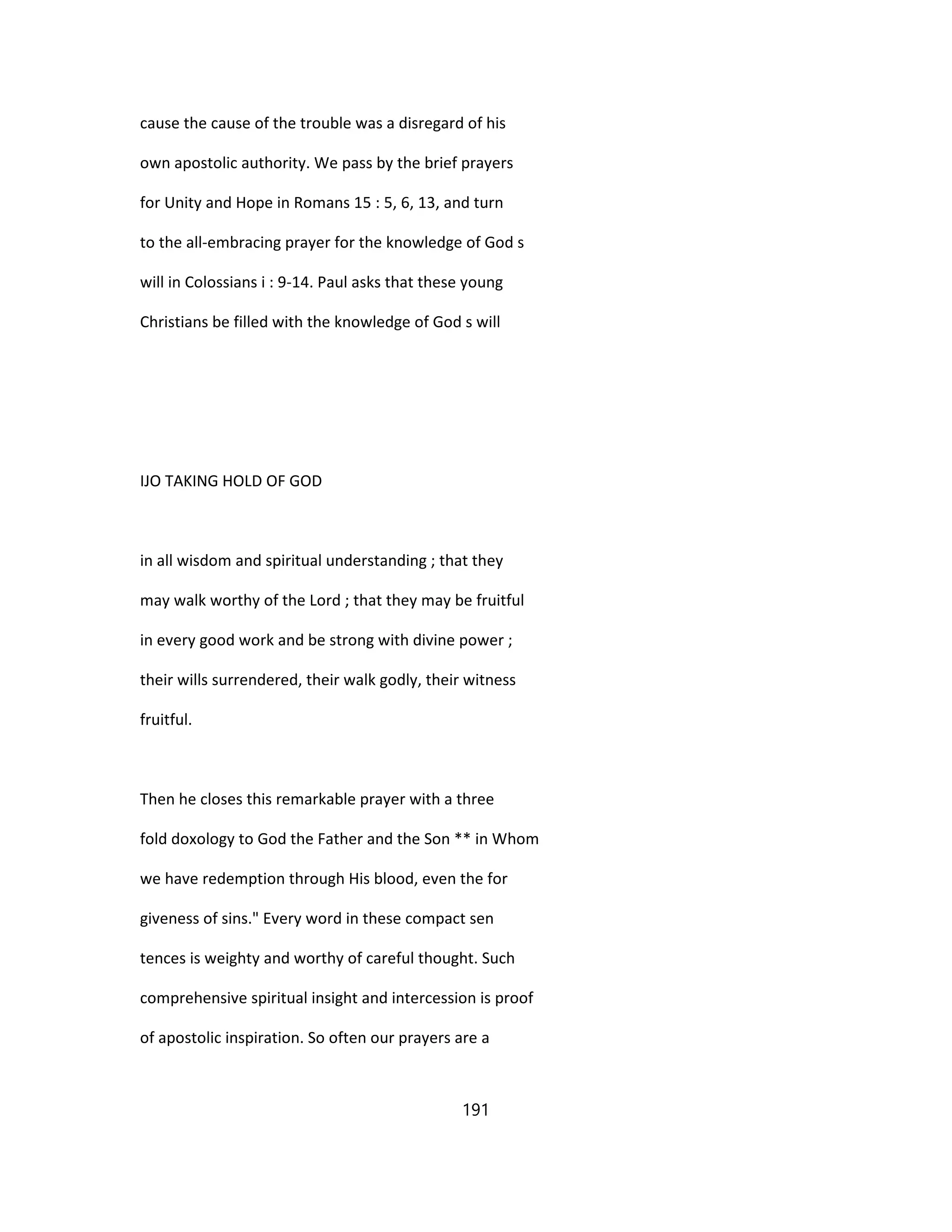 cause the cause of the trouble was a disregard of his
own apostolic authority. We pass by the brief prayers
for Unity and Hope in Romans 15 : 5, 6, 13, and turn
to the all-embracing prayer for the knowledge of God s
will in Colossians i : 9-14. Paul asks that these young
Christians be filled with the knowledge of God s will
IJO TAKING HOLD OF GOD
in all wisdom and spiritual understanding ; that they
may walk worthy of the Lord ; that they may be fruitful
in every good work and be strong with divine power ;
their wills surrendered, their walk godly, their witness
fruitful.
Then he closes this remarkable prayer with a three
fold doxology to God the Father and the Son ** in Whom
we have redemption through His blood, even the for
giveness of sins." Every word in these compact sen
tences is weighty and worthy of careful thought. Such
comprehensive spiritual insight and intercession is proof
of apostolic inspiration. So often our prayers are a
191
 