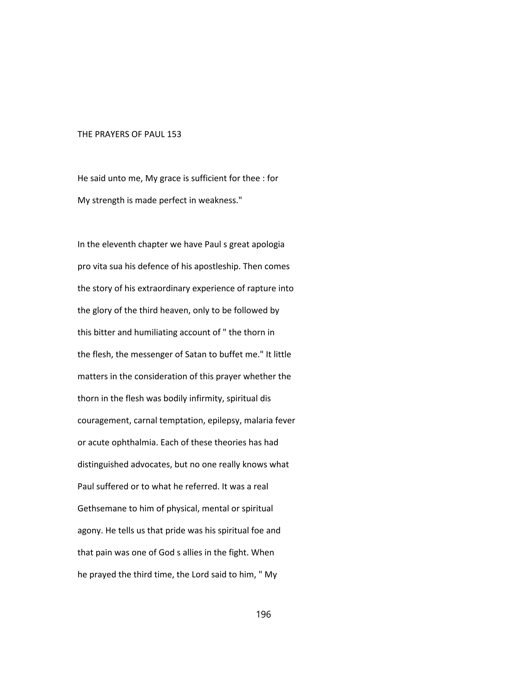 THE PRAYERS OF PAUL 153
He said unto me, My grace is sufficient for thee : for
My strength is made perfect in weakness."
In the eleventh chapter we have Paul s great apologia
pro vita sua his defence of his apostleship. Then comes
the story of his extraordinary experience of rapture into
the glory of the third heaven, only to be followed by
this bitter and humiliating account of " the thorn in
the flesh, the messenger of Satan to buffet me." It little
matters in the consideration of this prayer whether the
thorn in the flesh was bodily infirmity, spiritual dis
couragement, carnal temptation, epilepsy, malaria fever
or acute ophthalmia. Each of these theories has had
distinguished advocates, but no one really knows what
Paul suffered or to what he referred. It was a real
Gethsemane to him of physical, mental or spiritual
agony. He tells us that pride was his spiritual foe and
that pain was one of God s allies in the fight. When
he prayed the third time, the Lord said to him, " My
196
 