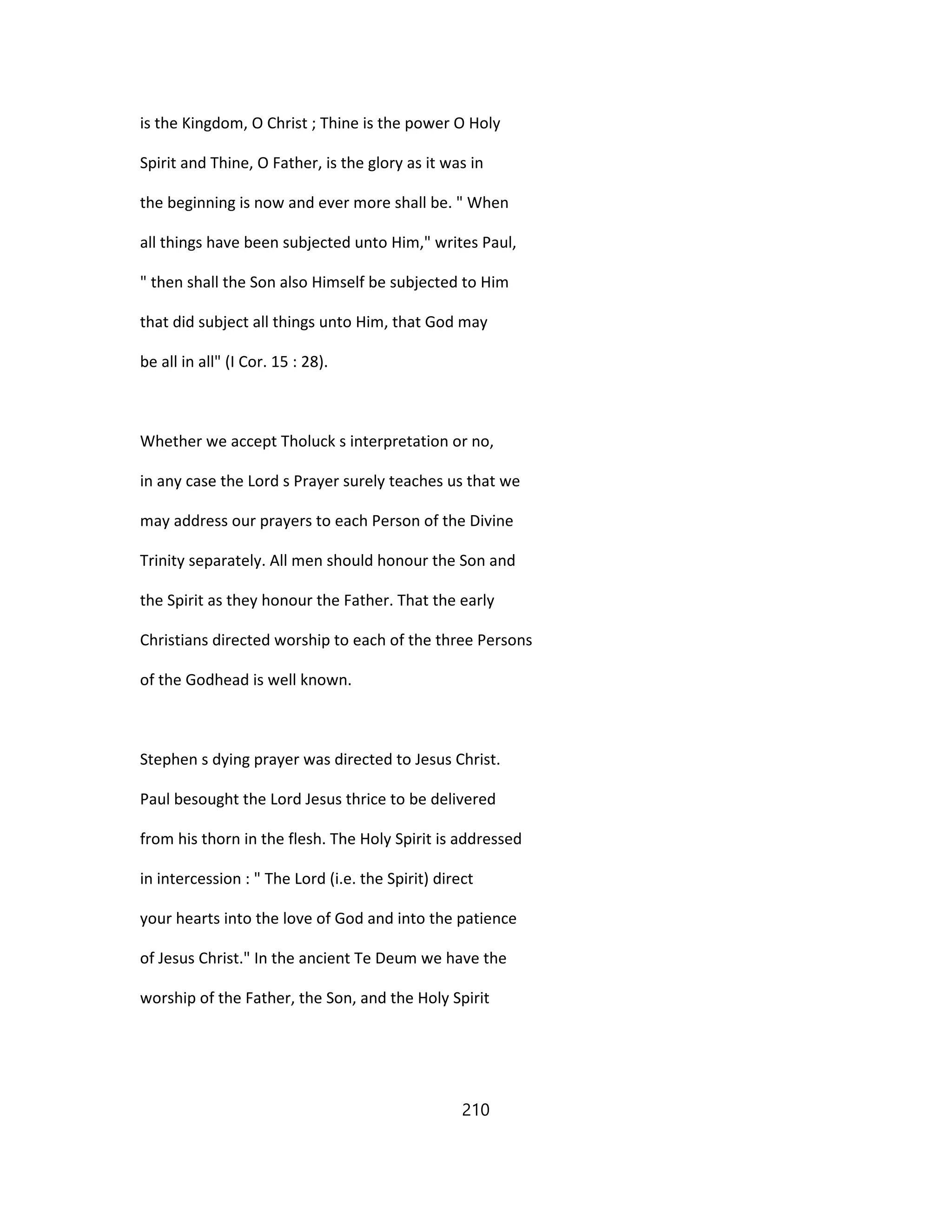 is the Kingdom, O Christ ; Thine is the power O Holy
Spirit and Thine, O Father, is the glory as it was in
the beginning is now and ever more shall be. " When
all things have been subjected unto Him," writes Paul,
" then shall the Son also Himself be subjected to Him
that did subject all things unto Him, that God may
be all in all" (I Cor. 15 : 28).
Whether we accept Tholuck s interpretation or no,
in any case the Lord s Prayer surely teaches us that we
may address our prayers to each Person of the Divine
Trinity separately. All men should honour the Son and
the Spirit as they honour the Father. That the early
Christians directed worship to each of the three Persons
of the Godhead is well known.
Stephen s dying prayer was directed to Jesus Christ.
Paul besought the Lord Jesus thrice to be delivered
from his thorn in the flesh. The Holy Spirit is addressed
in intercession : " The Lord (i.e. the Spirit) direct
your hearts into the love of God and into the patience
of Jesus Christ." In the ancient Te Deum we have the
worship of the Father, the Son, and the Holy Spirit
210
 