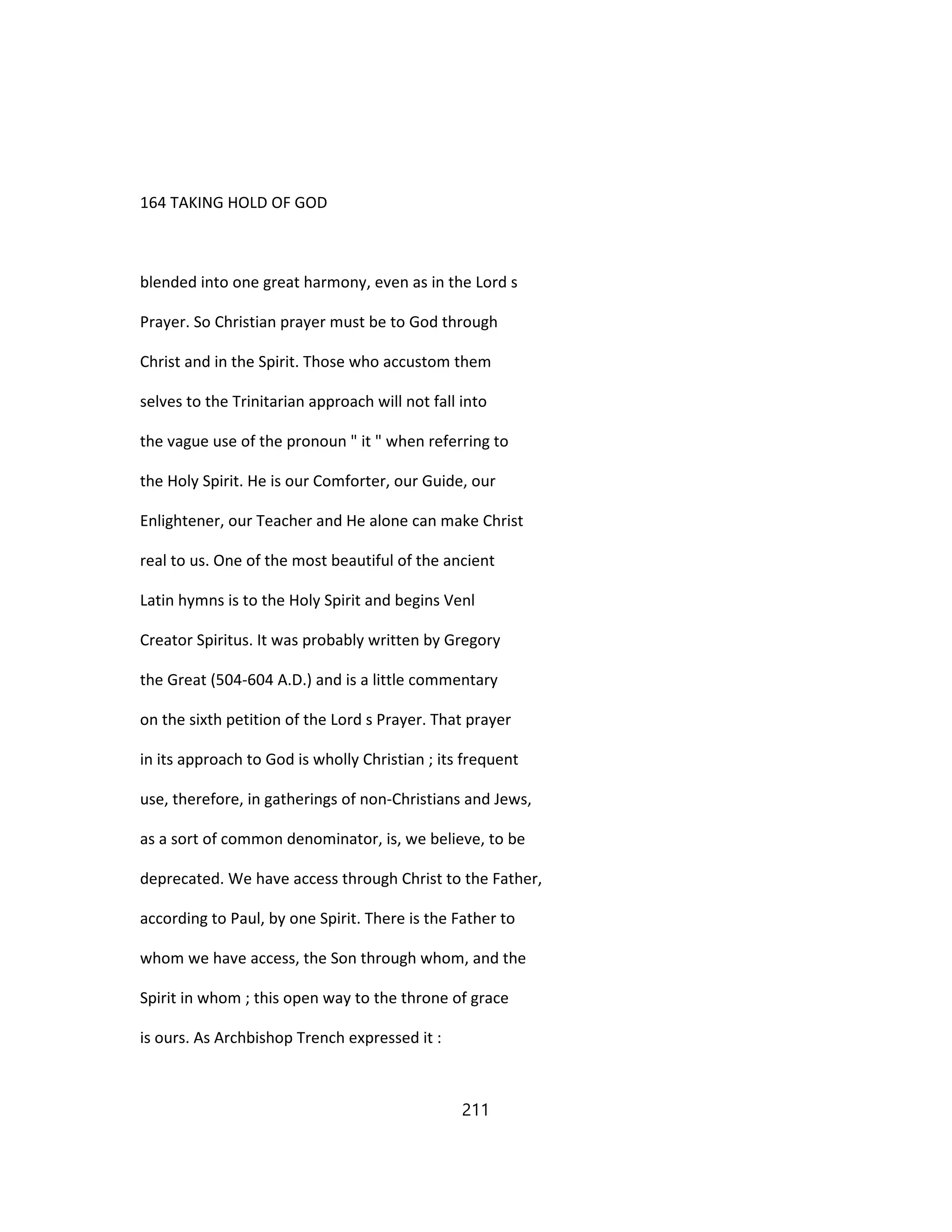 164 TAKING HOLD OF GOD
blended into one great harmony, even as in the Lord s
Prayer. So Christian prayer must be to God through
Christ and in the Spirit. Those who accustom them
selves to the Trinitarian approach will not fall into
the vague use of the pronoun " it " when referring to
the Holy Spirit. He is our Comforter, our Guide, our
Enlightener, our Teacher and He alone can make Christ
real to us. One of the most beautiful of the ancient
Latin hymns is to the Holy Spirit and begins Venl
Creator Spiritus. It was probably written by Gregory
the Great (504-604 A.D.) and is a little commentary
on the sixth petition of the Lord s Prayer. That prayer
in its approach to God is wholly Christian ; its frequent
use, therefore, in gatherings of non-Christians and Jews,
as a sort of common denominator, is, we believe, to be
deprecated. We have access through Christ to the Father,
according to Paul, by one Spirit. There is the Father to
whom we have access, the Son through whom, and the
Spirit in whom ; this open way to the throne of grace
is ours. As Archbishop Trench expressed it :
211
 