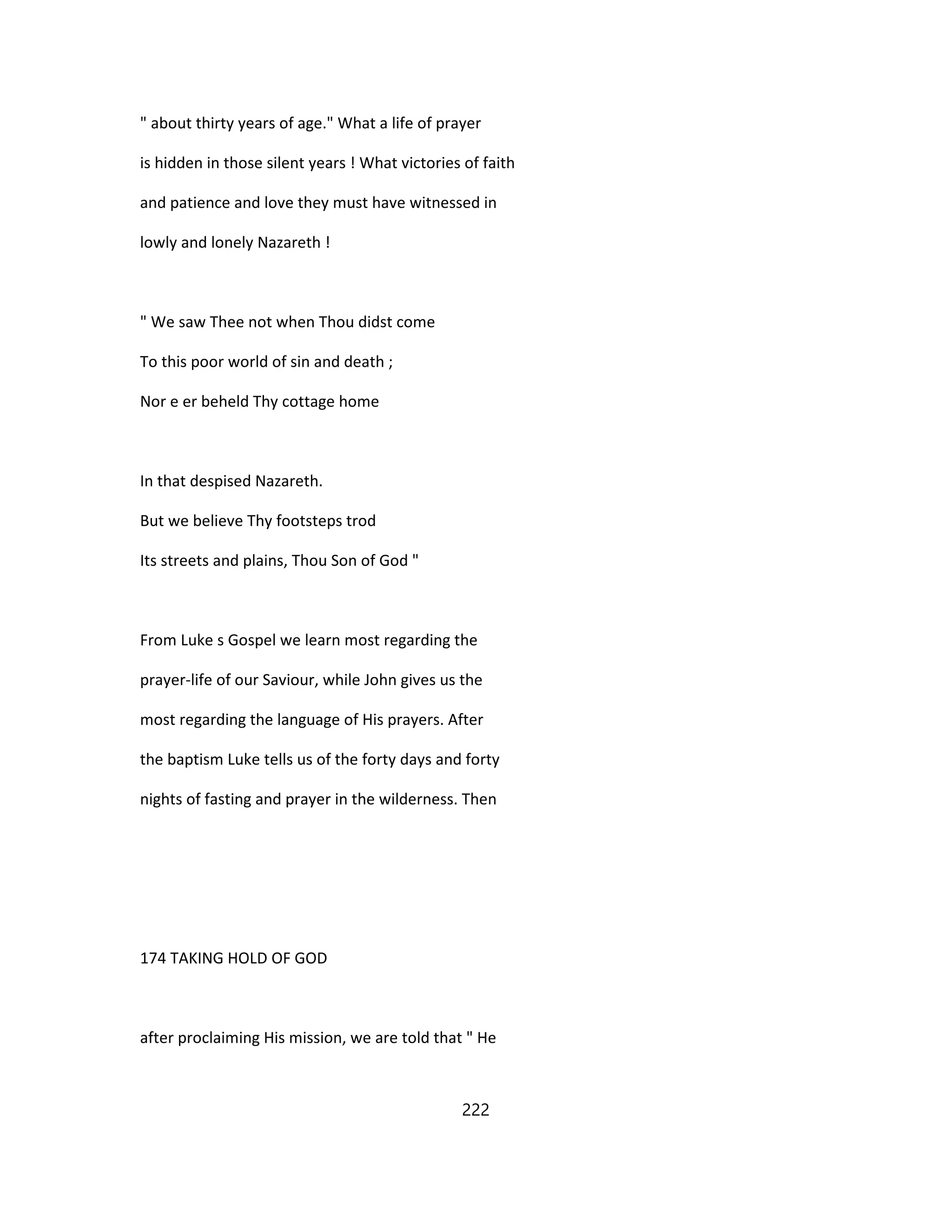 " about thirty years of age." What a life of prayer
is hidden in those silent years ! What victories of faith
and patience and love they must have witnessed in
lowly and lonely Nazareth !
" We saw Thee not when Thou didst come
To this poor world of sin and death ;
Nor e er beheld Thy cottage home
In that despised Nazareth.
But we believe Thy footsteps trod
Its streets and plains, Thou Son of God "
From Luke s Gospel we learn most regarding the
prayer-life of our Saviour, while John gives us the
most regarding the language of His prayers. After
the baptism Luke tells us of the forty days and forty
nights of fasting and prayer in the wilderness. Then
174 TAKING HOLD OF GOD
after proclaiming His mission, we are told that " He
222
 