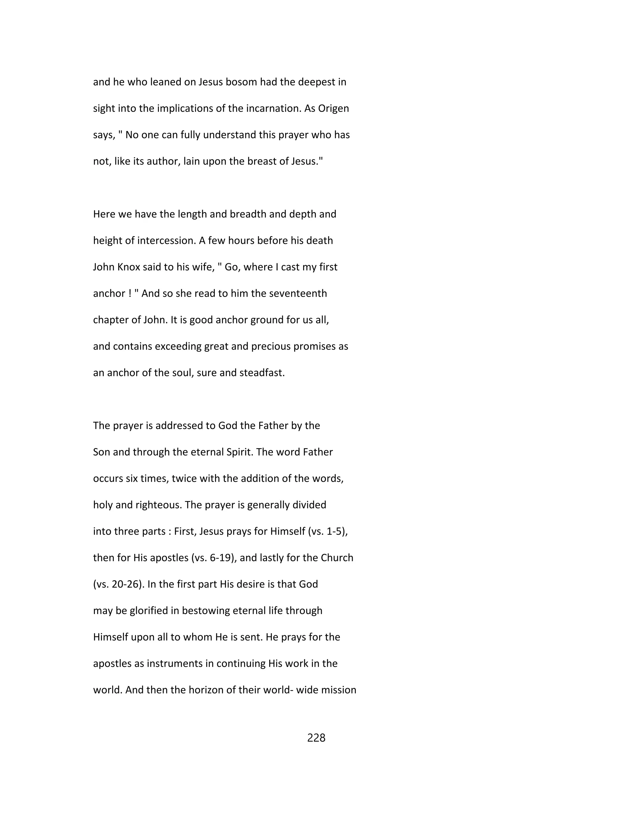 and he who leaned on Jesus bosom had the deepest in
sight into the implications of the incarnation. As Origen
says, " No one can fully understand this prayer who has
not, like its author, lain upon the breast of Jesus."
Here we have the length and breadth and depth and
height of intercession. A few hours before his death
John Knox said to his wife, " Go, where I cast my first
anchor ! " And so she read to him the seventeenth
chapter of John. It is good anchor ground for us all,
and contains exceeding great and precious promises as
an anchor of the soul, sure and steadfast.
The prayer is addressed to God the Father by the
Son and through the eternal Spirit. The word Father
occurs six times, twice with the addition of the words,
holy and righteous. The prayer is generally divided
into three parts : First, Jesus prays for Himself (vs. 1-5),
then for His apostles (vs. 6-19), and lastly for the Church
(vs. 20-26). In the first part His desire is that God
may be glorified in bestowing eternal life through
Himself upon all to whom He is sent. He prays for the
apostles as instruments in continuing His work in the
world. And then the horizon of their world- wide mission
228
 