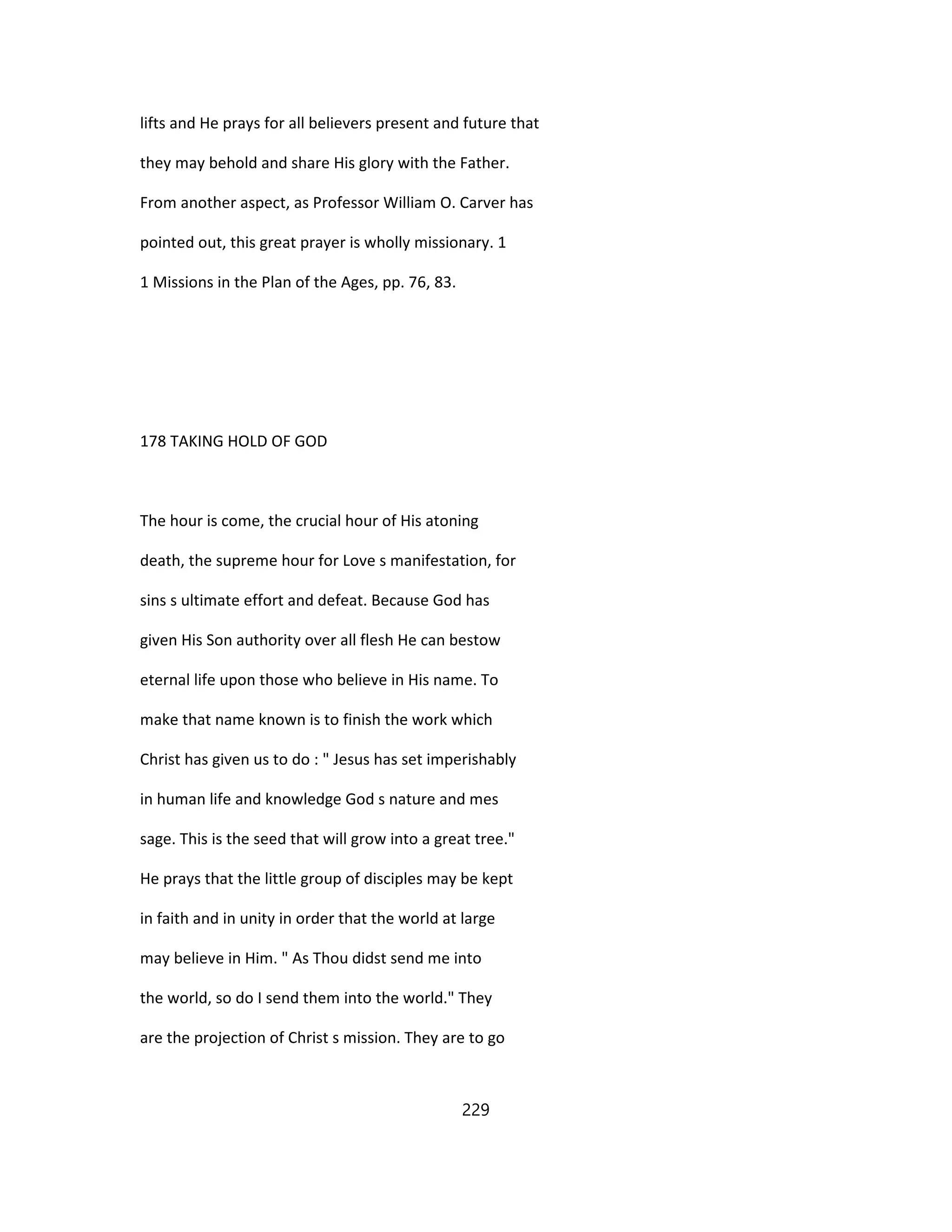 lifts and He prays for all believers present and future that
they may behold and share His glory with the Father.
From another aspect, as Professor William O. Carver has
pointed out, this great prayer is wholly missionary. 1
1 Missions in the Plan of the Ages, pp. 76, 83.
178 TAKING HOLD OF GOD
The hour is come, the crucial hour of His atoning
death, the supreme hour for Love s manifestation, for
sins s ultimate effort and defeat. Because God has
given His Son authority over all flesh He can bestow
eternal life upon those who believe in His name. To
make that name known is to finish the work which
Christ has given us to do : " Jesus has set imperishably
in human life and knowledge God s nature and mes
sage. This is the seed that will grow into a great tree."
He prays that the little group of disciples may be kept
in faith and in unity in order that the world at large
may believe in Him. " As Thou didst send me into
the world, so do I send them into the world." They
are the projection of Christ s mission. They are to go
229
 