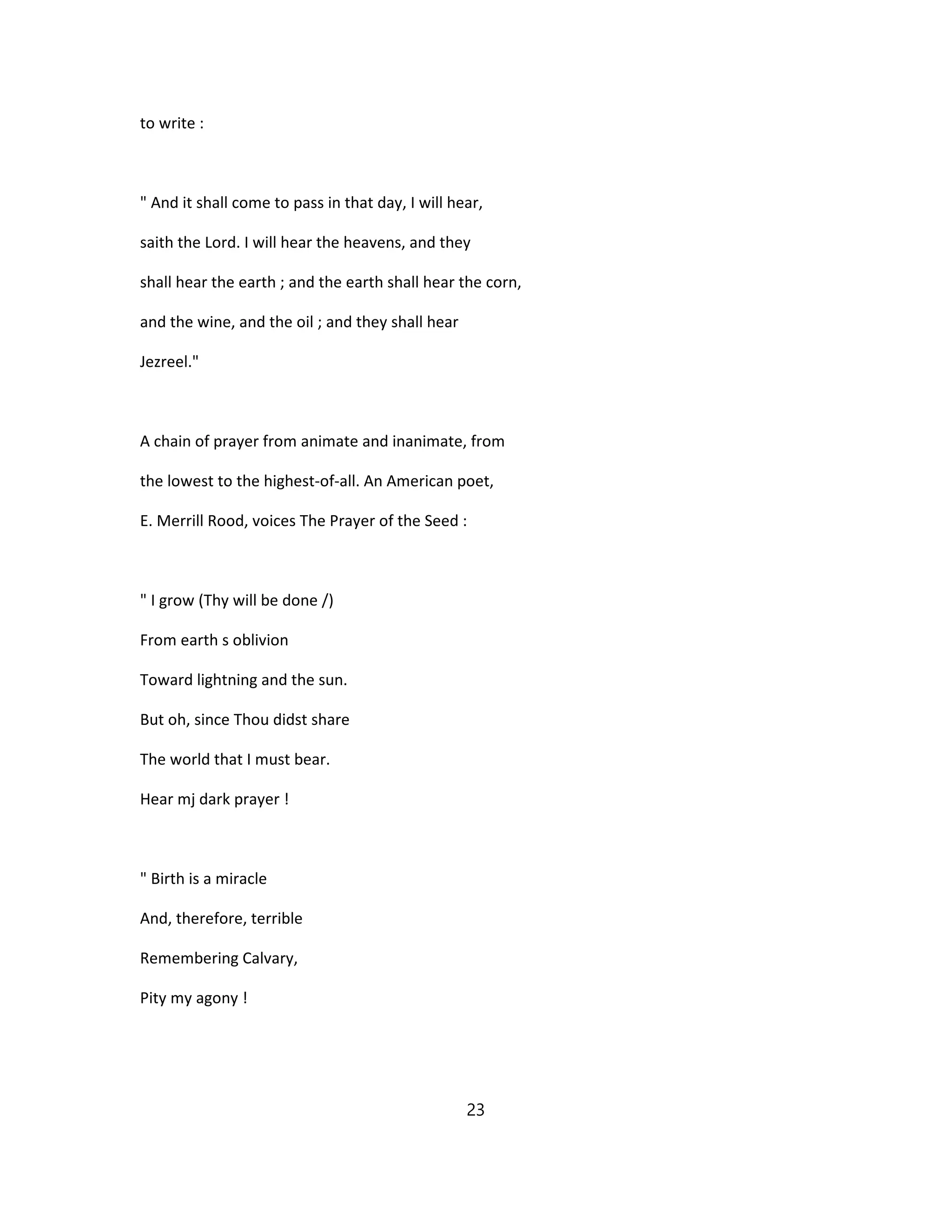 to write :
" And it shall come to pass in that day, I will hear,
saith the Lord. I will hear the heavens, and they
shall hear the earth ; and the earth shall hear the corn,
and the wine, and the oil ; and they shall hear
Jezreel."
A chain of prayer from animate and inanimate, from
the lowest to the highest-of-all. An American poet,
E. Merrill Rood, voices The Prayer of the Seed :
" I grow (Thy will be done /)
From earth s oblivion
Toward lightning and the sun.
But oh, since Thou didst share
The world that I must bear.
Hear mj dark prayer !
" Birth is a miracle
And, therefore, terrible
Remembering Calvary,
Pity my agony !
23
 