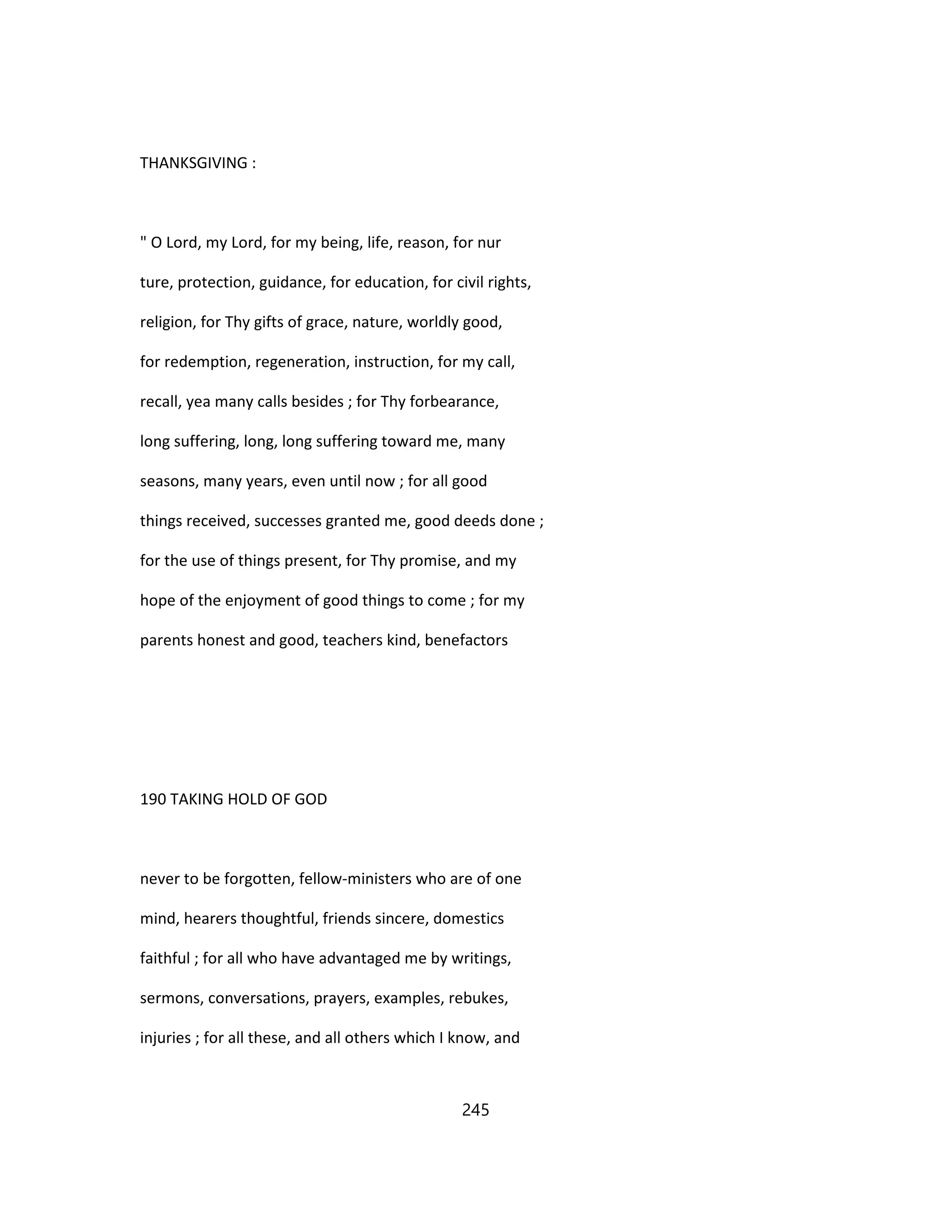 THANKSGIVING :
" O Lord, my Lord, for my being, life, reason, for nur
ture, protection, guidance, for education, for civil rights,
religion, for Thy gifts of grace, nature, worldly good,
for redemption, regeneration, instruction, for my call,
recall, yea many calls besides ; for Thy forbearance,
long suffering, long, long suffering toward me, many
seasons, many years, even until now ; for all good
things received, successes granted me, good deeds done ;
for the use of things present, for Thy promise, and my
hope of the enjoyment of good things to come ; for my
parents honest and good, teachers kind, benefactors
190 TAKING HOLD OF GOD
never to be forgotten, fellow-ministers who are of one
mind, hearers thoughtful, friends sincere, domestics
faithful ; for all who have advantaged me by writings,
sermons, conversations, prayers, examples, rebukes,
injuries ; for all these, and all others which I know, and
245
 