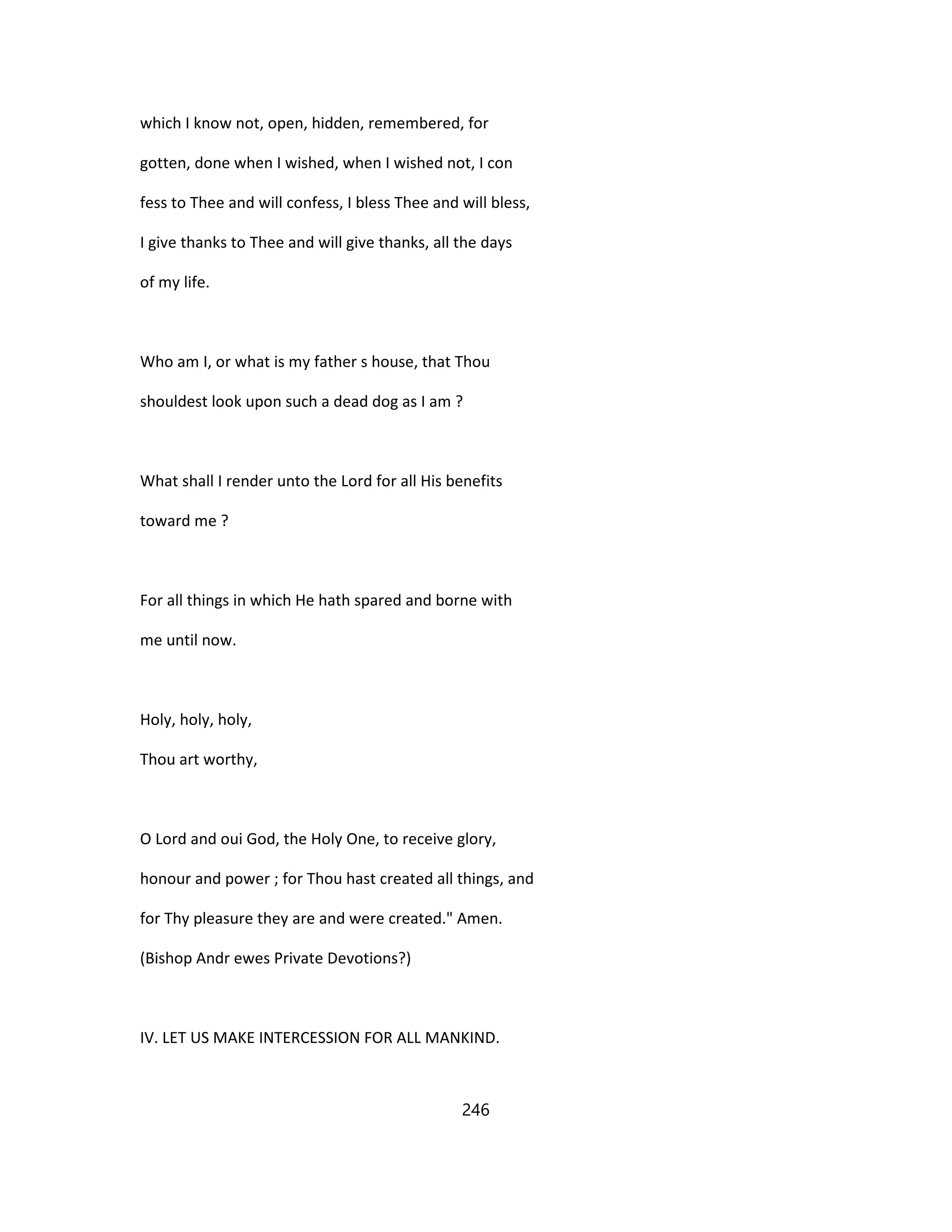 which I know not, open, hidden, remembered, for
gotten, done when I wished, when I wished not, I con
fess to Thee and will confess, I bless Thee and will bless,
I give thanks to Thee and will give thanks, all the days
of my life.
Who am I, or what is my father s house, that Thou
shouldest look upon such a dead dog as I am ?
What shall I render unto the Lord for all His benefits
toward me ?
For all things in which He hath spared and borne with
me until now.
Holy, holy, holy,
Thou art worthy,
O Lord and oui God, the Holy One, to receive glory,
honour and power ; for Thou hast created all things, and
for Thy pleasure they are and were created." Amen.
(Bishop Andr ewes Private Devotions?)
IV. LET US MAKE INTERCESSION FOR ALL MANKIND.
246
 