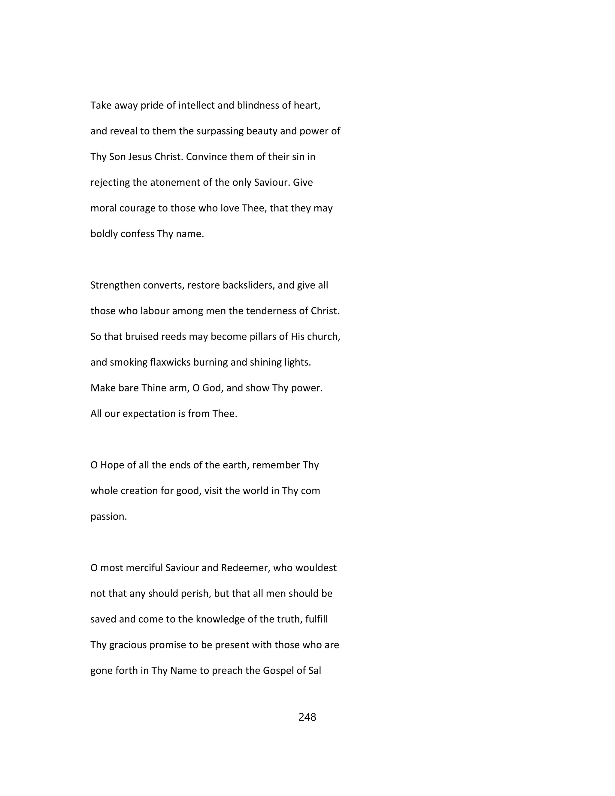 Take away pride of intellect and blindness of heart,
and reveal to them the surpassing beauty and power of
Thy Son Jesus Christ. Convince them of their sin in
rejecting the atonement of the only Saviour. Give
moral courage to those who love Thee, that they may
boldly confess Thy name.
Strengthen converts, restore backsliders, and give all
those who labour among men the tenderness of Christ.
So that bruised reeds may become pillars of His church,
and smoking flaxwicks burning and shining lights.
Make bare Thine arm, O God, and show Thy power.
All our expectation is from Thee.
O Hope of all the ends of the earth, remember Thy
whole creation for good, visit the world in Thy com
passion.
O most merciful Saviour and Redeemer, who wouldest
not that any should perish, but that all men should be
saved and come to the knowledge of the truth, fulfill
Thy gracious promise to be present with those who are
gone forth in Thy Name to preach the Gospel of Sal
248
 
