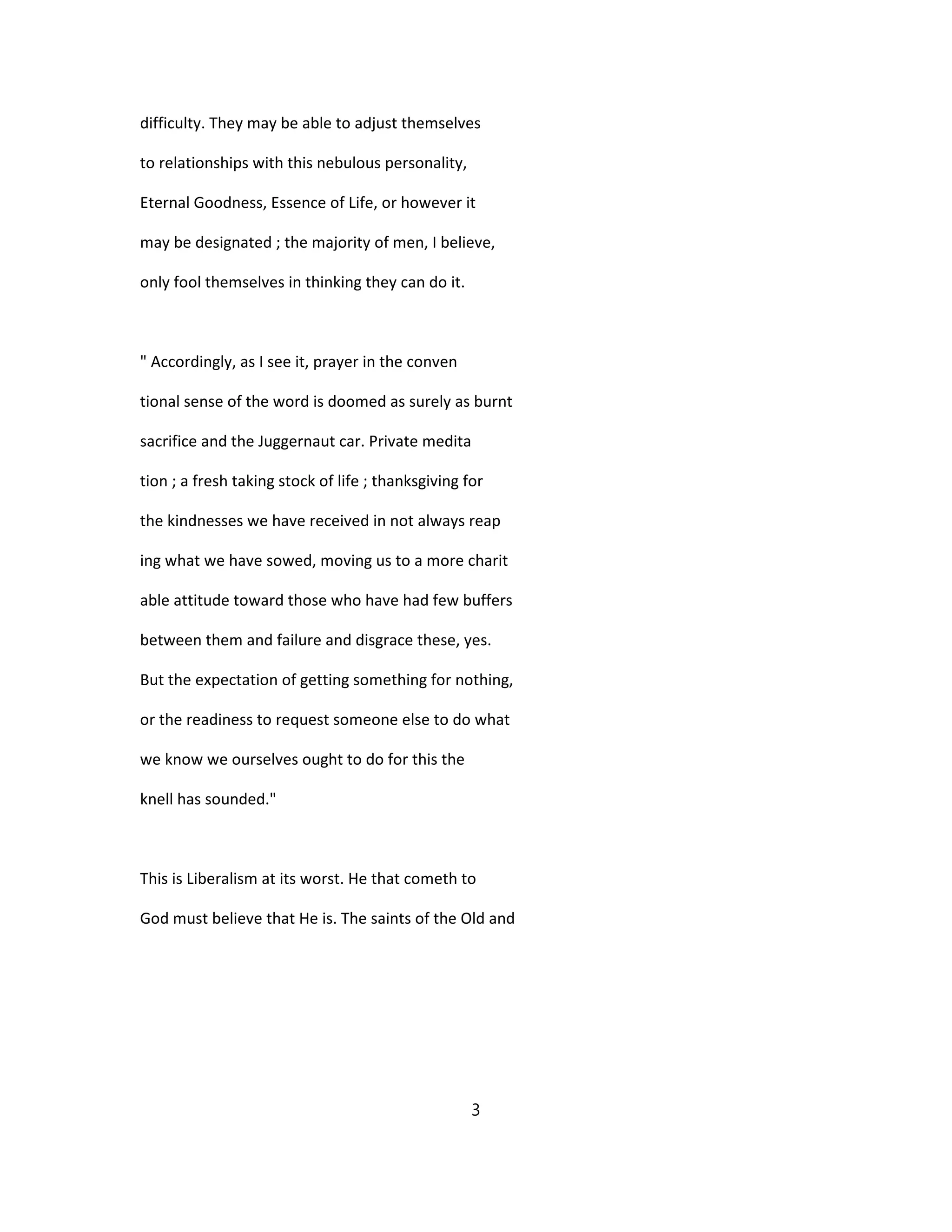 difficulty. They may be able to adjust themselves
to relationships with this nebulous personality,
Eternal Goodness, Essence of Life, or however it
may be designated ; the majority of men, I believe,
only fool themselves in thinking they can do it.
" Accordingly, as I see it, prayer in the conven
tional sense of the word is doomed as surely as burnt
sacrifice and the Juggernaut car. Private medita
tion ; a fresh taking stock of life ; thanksgiving for
the kindnesses we have received in not always reap
ing what we have sowed, moving us to a more charit
able attitude toward those who have had few buffers
between them and failure and disgrace these, yes.
But the expectation of getting something for nothing,
or the readiness to request someone else to do what
we know we ourselves ought to do for this the
knell has sounded."
This is Liberalism at its worst. He that cometh to
God must believe that He is. The saints of the Old and
3
 