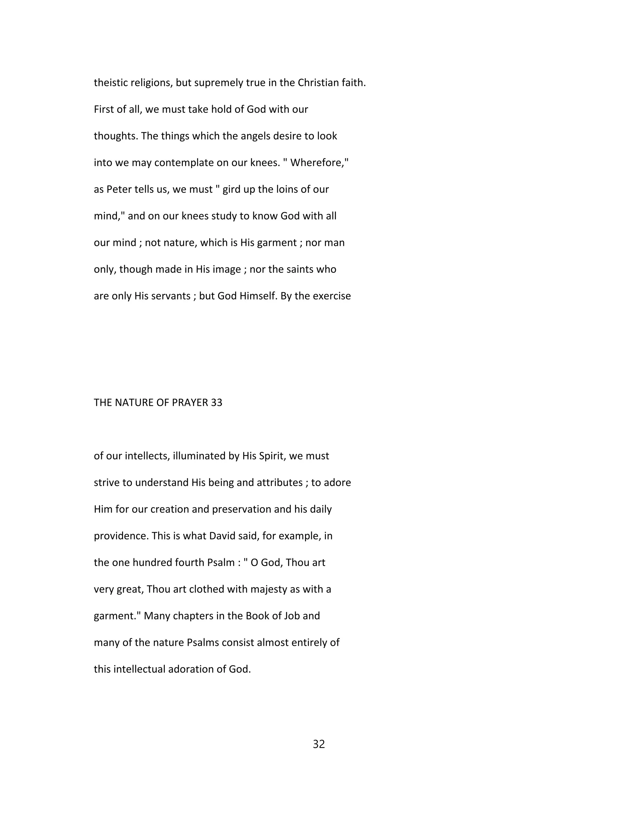 theistic religions, but supremely true in the Christian faith.
First of all, we must take hold of God with our
thoughts. The things which the angels desire to look
into we may contemplate on our knees. " Wherefore,"
as Peter tells us, we must " gird up the loins of our
mind," and on our knees study to know God with all
our mind ; not nature, which is His garment ; nor man
only, though made in His image ; nor the saints who
are only His servants ; but God Himself. By the exercise
THE NATURE OF PRAYER 33
of our intellects, illuminated by His Spirit, we must
strive to understand His being and attributes ; to adore
Him for our creation and preservation and his daily
providence. This is what David said, for example, in
the one hundred fourth Psalm : " O God, Thou art
very great, Thou art clothed with majesty as with a
garment." Many chapters in the Book of Job and
many of the nature Psalms consist almost entirely of
this intellectual adoration of God.
32
 