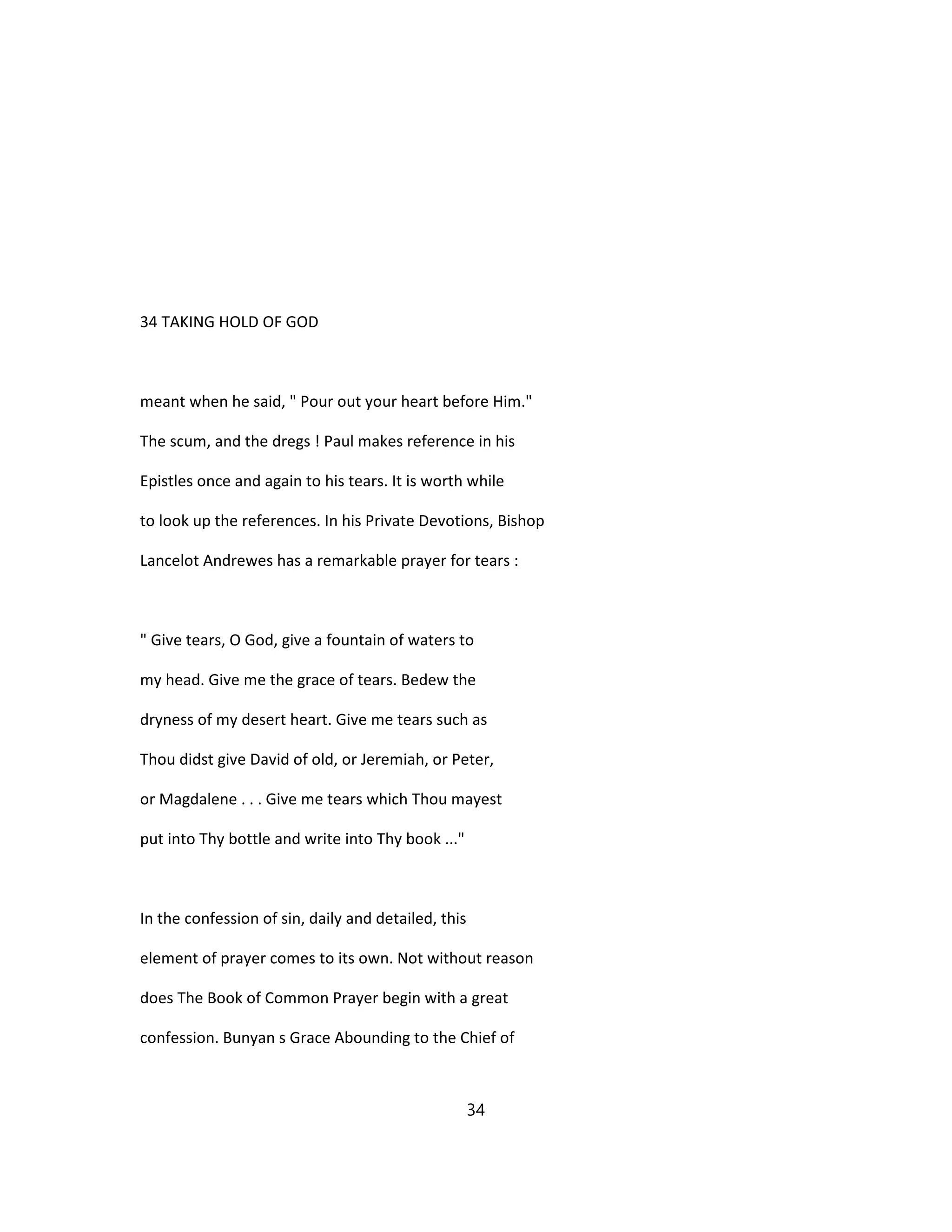 34 TAKING HOLD OF GOD
meant when he said, " Pour out your heart before Him."
The scum, and the dregs ! Paul makes reference in his
Epistles once and again to his tears. It is worth while
to look up the references. In his Private Devotions, Bishop
Lancelot Andrewes has a remarkable prayer for tears :
" Give tears, O God, give a fountain of waters to
my head. Give me the grace of tears. Bedew the
dryness of my desert heart. Give me tears such as
Thou didst give David of old, or Jeremiah, or Peter,
or Magdalene . . . Give me tears which Thou mayest
put into Thy bottle and write into Thy book ..."
In the confession of sin, daily and detailed, this
element of prayer comes to its own. Not without reason
does The Book of Common Prayer begin with a great
confession. Bunyan s Grace Abounding to the Chief of
34
 