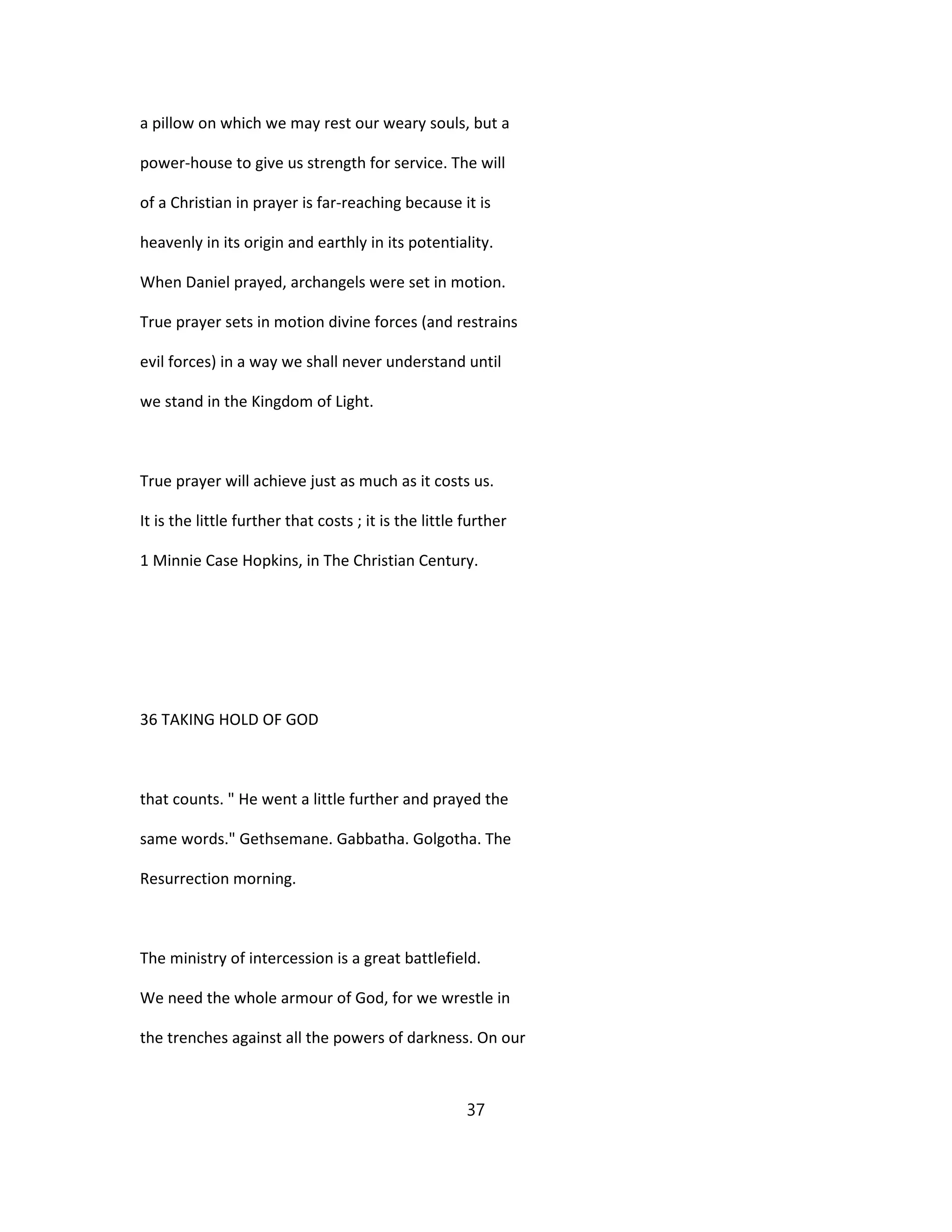 a pillow on which we may rest our weary souls, but a
power-house to give us strength for service. The will
of a Christian in prayer is far-reaching because it is
heavenly in its origin and earthly in its potentiality.
When Daniel prayed, archangels were set in motion.
True prayer sets in motion divine forces (and restrains
evil forces) in a way we shall never understand until
we stand in the Kingdom of Light.
True prayer will achieve just as much as it costs us.
It is the little further that costs ; it is the little further
1 Minnie Case Hopkins, in The Christian Century.
36 TAKING HOLD OF GOD
that counts. " He went a little further and prayed the
same words." Gethsemane. Gabbatha. Golgotha. The
Resurrection morning.
The ministry of intercession is a great battlefield.
We need the whole armour of God, for we wrestle in
the trenches against all the powers of darkness. On our
37
 