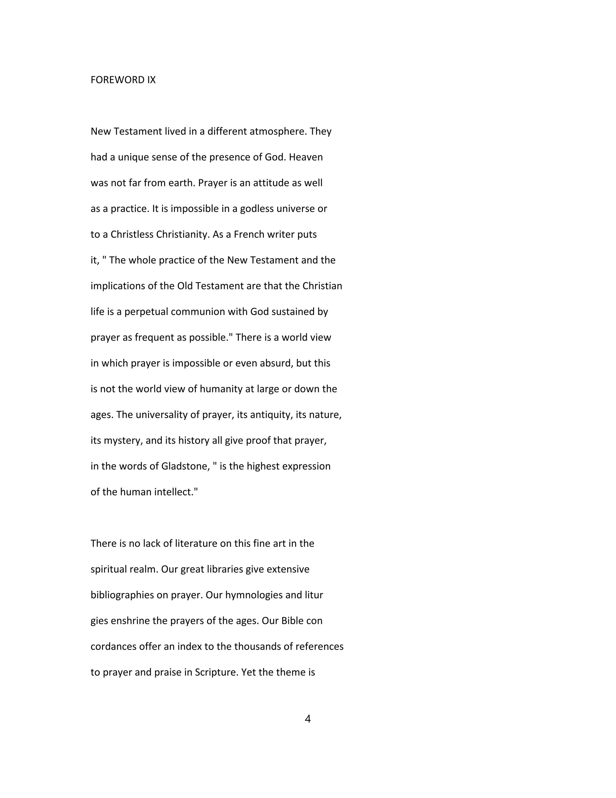 FOREWORD IX
New Testament lived in a different atmosphere. They
had a unique sense of the presence of God. Heaven
was not far from earth. Prayer is an attitude as well
as a practice. It is impossible in a godless universe or
to a Christless Christianity. As a French writer puts
it, " The whole practice of the New Testament and the
implications of the Old Testament are that the Christian
life is a perpetual communion with God sustained by
prayer as frequent as possible." There is a world view
in which prayer is impossible or even absurd, but this
is not the world view of humanity at large or down the
ages. The universality of prayer, its antiquity, its nature,
its mystery, and its history all give proof that prayer,
in the words of Gladstone, " is the highest expression
of the human intellect."
There is no lack of literature on this fine art in the
spiritual realm. Our great libraries give extensive
bibliographies on prayer. Our hymnologies and litur
gies enshrine the prayers of the ages. Our Bible con
cordances offer an index to the thousands of references
to prayer and praise in Scripture. Yet the theme is
4
 
