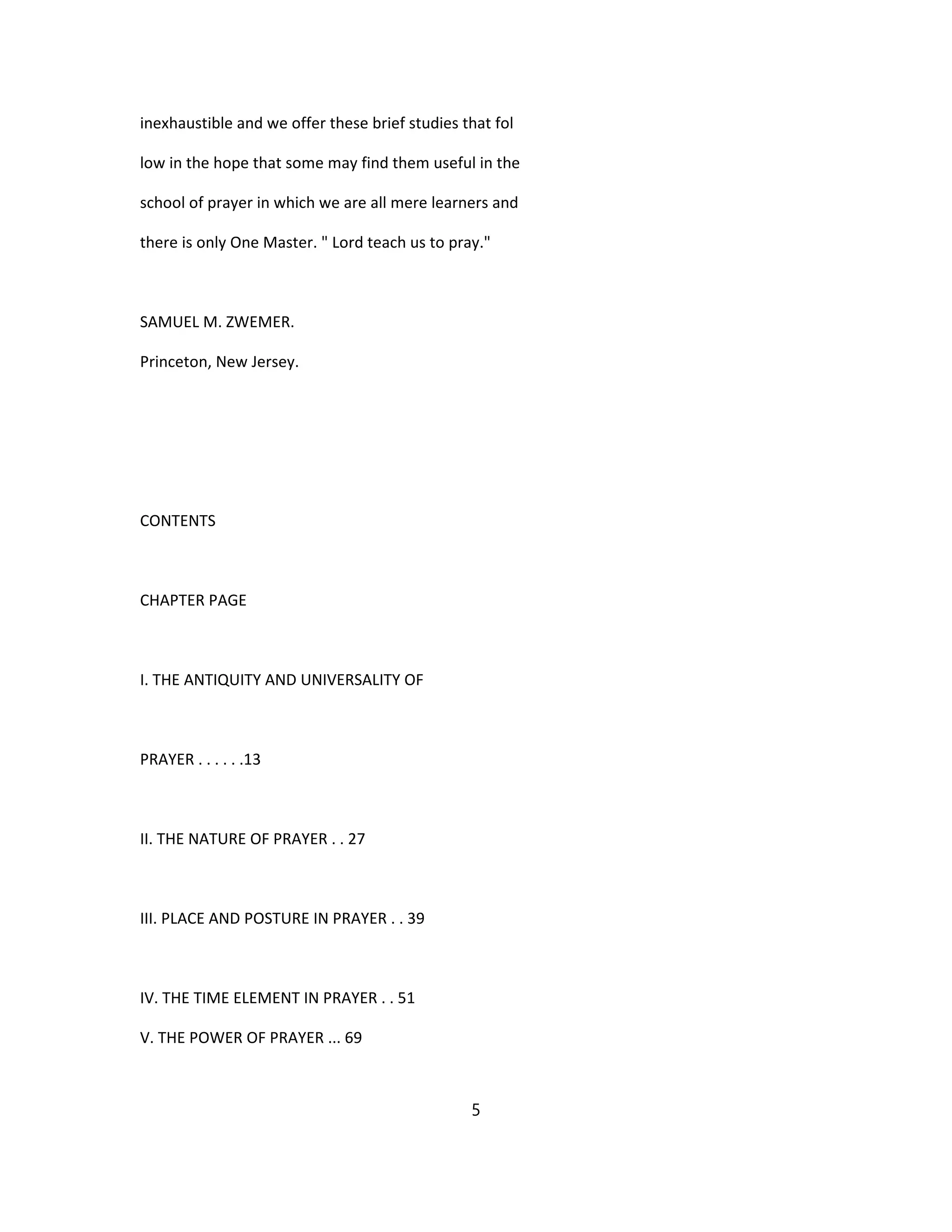 inexhaustible and we offer these brief studies that fol
low in the hope that some may find them useful in the
school of prayer in which we are all mere learners and
there is only One Master. " Lord teach us to pray."
SAMUEL M. ZWEMER.
Princeton, New Jersey.
CONTENTS
CHAPTER PAGE
I. THE ANTIQUITY AND UNIVERSALITY OF
PRAYER . . . . . .13
II. THE NATURE OF PRAYER . . 27
III. PLACE AND POSTURE IN PRAYER . . 39
IV. THE TIME ELEMENT IN PRAYER . . 51
V. THE POWER OF PRAYER ... 69
5
 