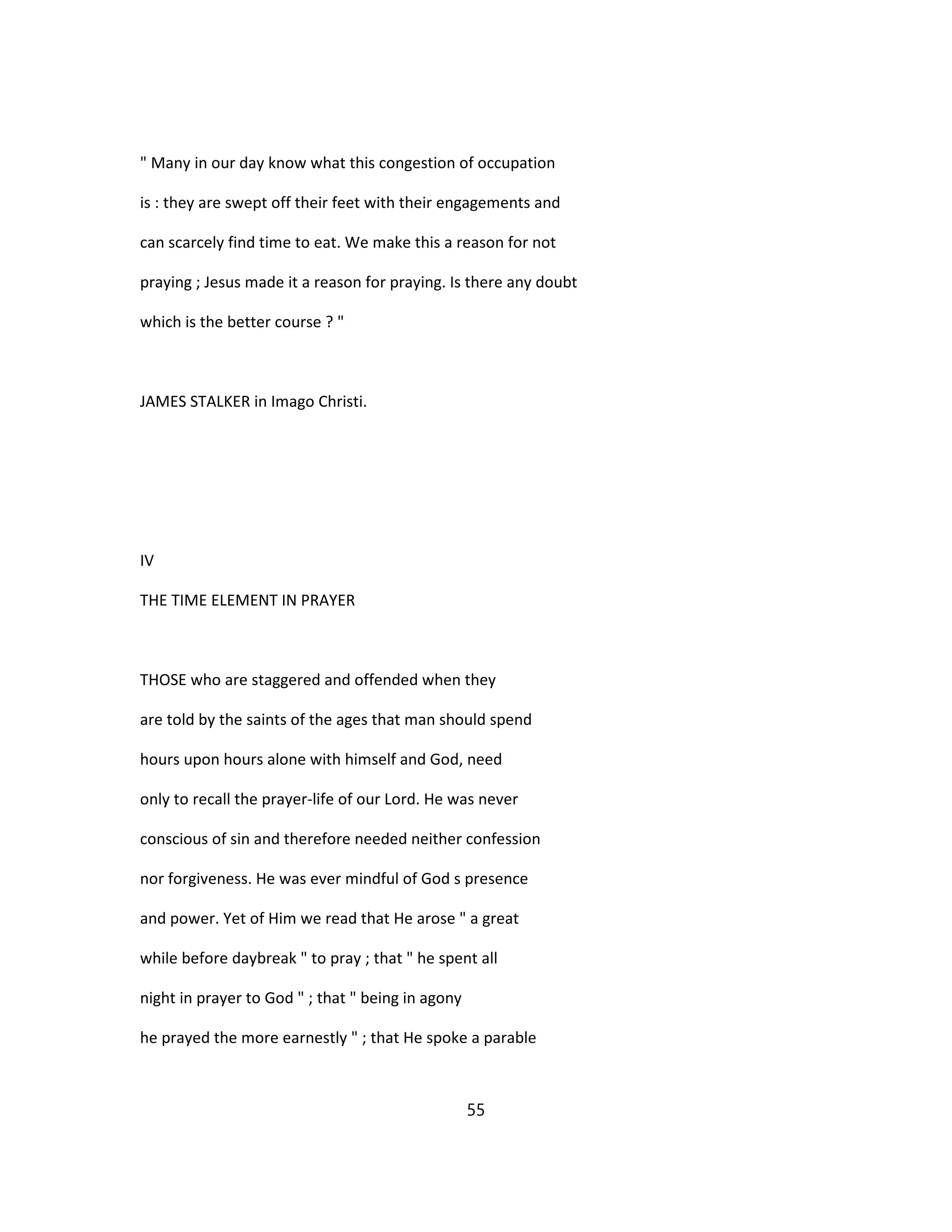 " Many in our day know what this congestion of occupation
is : they are swept off their feet with their engagements and
can scarcely find time to eat. We make this a reason for not
praying ; Jesus made it a reason for praying. Is there any doubt
which is the better course ? "
JAMES STALKER in Imago Christi.
IV
THE TIME ELEMENT IN PRAYER
THOSE who are staggered and offended when they
are told by the saints of the ages that man should spend
hours upon hours alone with himself and God, need
only to recall the prayer-life of our Lord. He was never
conscious of sin and therefore needed neither confession
nor forgiveness. He was ever mindful of God s presence
and power. Yet of Him we read that He arose " a great
while before daybreak " to pray ; that " he spent all
night in prayer to God " ; that " being in agony
he prayed the more earnestly " ; that He spoke a parable
55
 