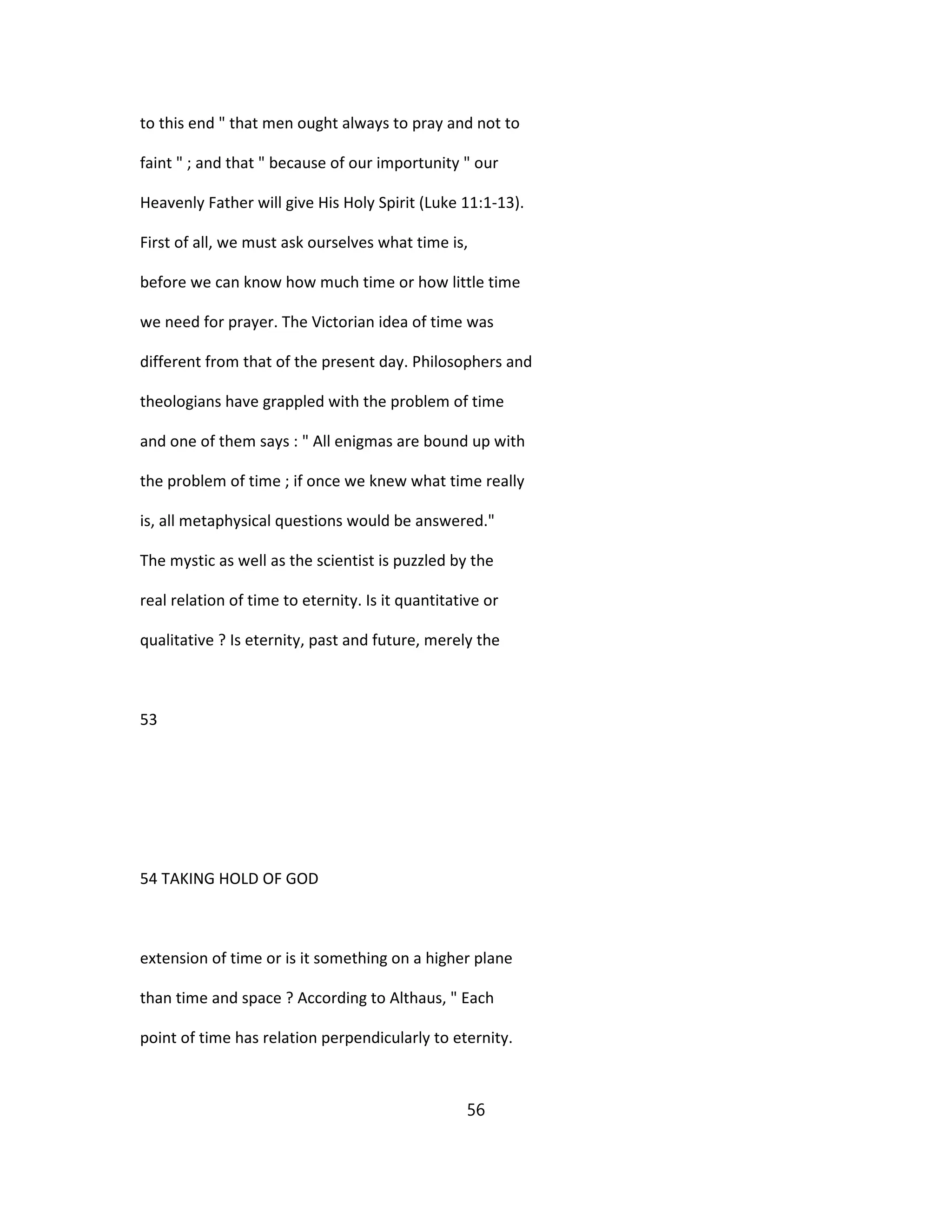 to this end " that men ought always to pray and not to
faint " ; and that " because of our importunity " our
Heavenly Father will give His Holy Spirit (Luke 11:1-13).
First of all, we must ask ourselves what time is,
before we can know how much time or how little time
we need for prayer. The Victorian idea of time was
different from that of the present day. Philosophers and
theologians have grappled with the problem of time
and one of them says : " All enigmas are bound up with
the problem of time ; if once we knew what time really
is, all metaphysical questions would be answered."
The mystic as well as the scientist is puzzled by the
real relation of time to eternity. Is it quantitative or
qualitative ? Is eternity, past and future, merely the
53
54 TAKING HOLD OF GOD
extension of time or is it something on a higher plane
than time and space ? According to Althaus, " Each
point of time has relation perpendicularly to eternity.
56
 