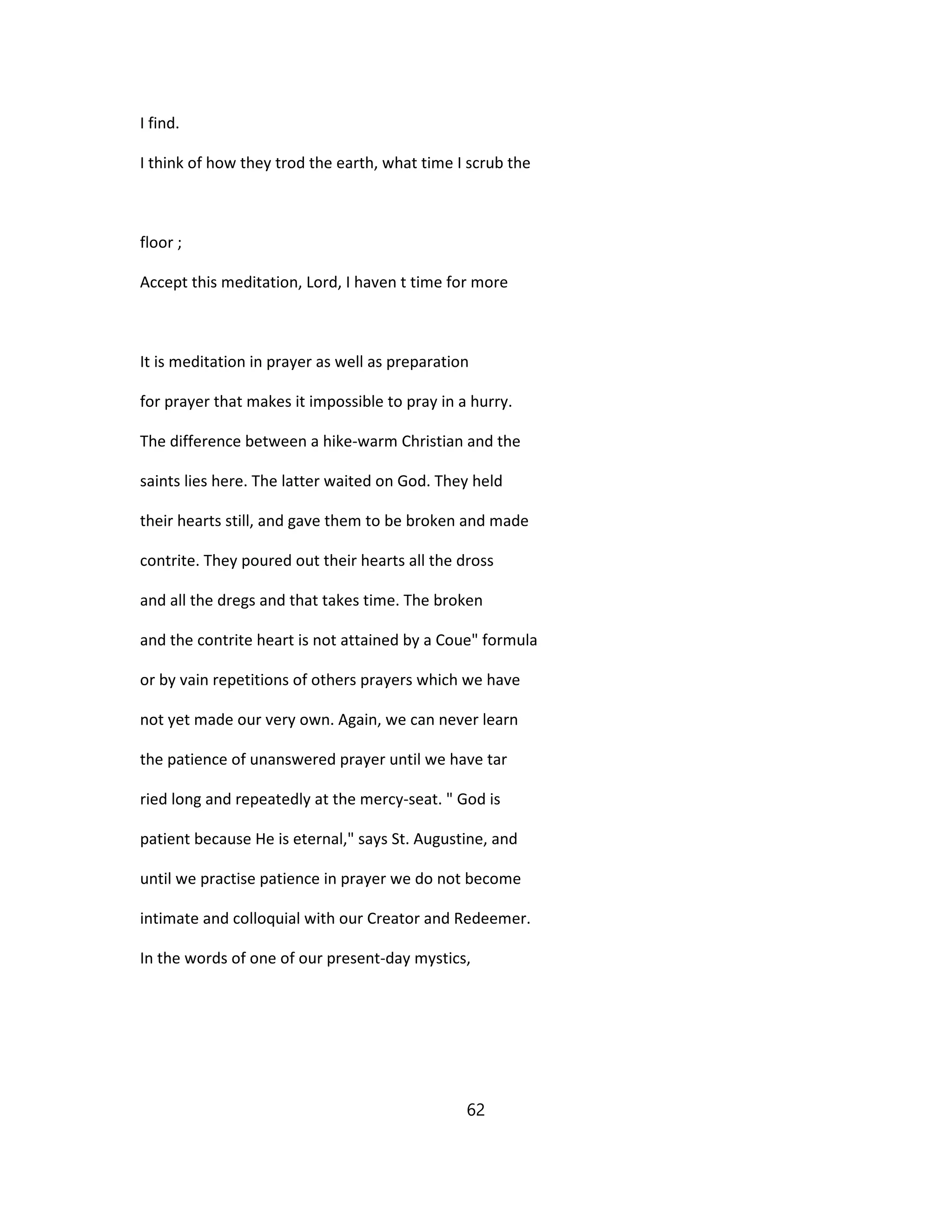 I find.
I think of how they trod the earth, what time I scrub the
floor ;
Accept this meditation, Lord, I haven t time for more
It is meditation in prayer as well as preparation
for prayer that makes it impossible to pray in a hurry.
The difference between a hike-warm Christian and the
saints lies here. The latter waited on God. They held
their hearts still, and gave them to be broken and made
contrite. They poured out their hearts all the dross
and all the dregs and that takes time. The broken
and the contrite heart is not attained by a Coue" formula
or by vain repetitions of others prayers which we have
not yet made our very own. Again, we can never learn
the patience of unanswered prayer until we have tar
ried long and repeatedly at the mercy-seat. " God is
patient because He is eternal," says St. Augustine, and
until we practise patience in prayer we do not become
intimate and colloquial with our Creator and Redeemer.
In the words of one of our present-day mystics,
62
 