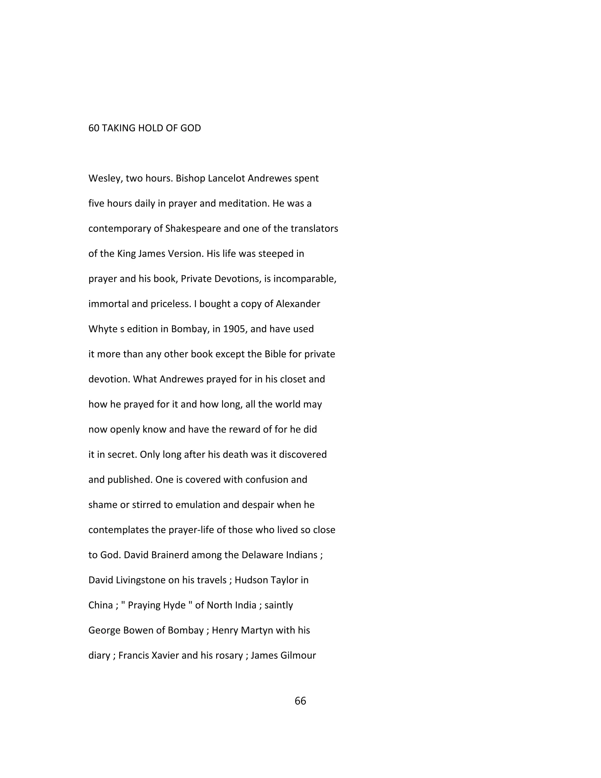 60 TAKING HOLD OF GOD
Wesley, two hours. Bishop Lancelot Andrewes spent
five hours daily in prayer and meditation. He was a
contemporary of Shakespeare and one of the translators
of the King James Version. His life was steeped in
prayer and his book, Private Devotions, is incomparable,
immortal and priceless. I bought a copy of Alexander
Whyte s edition in Bombay, in 1905, and have used
it more than any other book except the Bible for private
devotion. What Andrewes prayed for in his closet and
how he prayed for it and how long, all the world may
now openly know and have the reward of for he did
it in secret. Only long after his death was it discovered
and published. One is covered with confusion and
shame or stirred to emulation and despair when he
contemplates the prayer-life of those who lived so close
to God. David Brainerd among the Delaware Indians ;
David Livingstone on his travels ; Hudson Taylor in
China ; " Praying Hyde " of North India ; saintly
George Bowen of Bombay ; Henry Martyn with his
diary ; Francis Xavier and his rosary ; James Gilmour
66
 