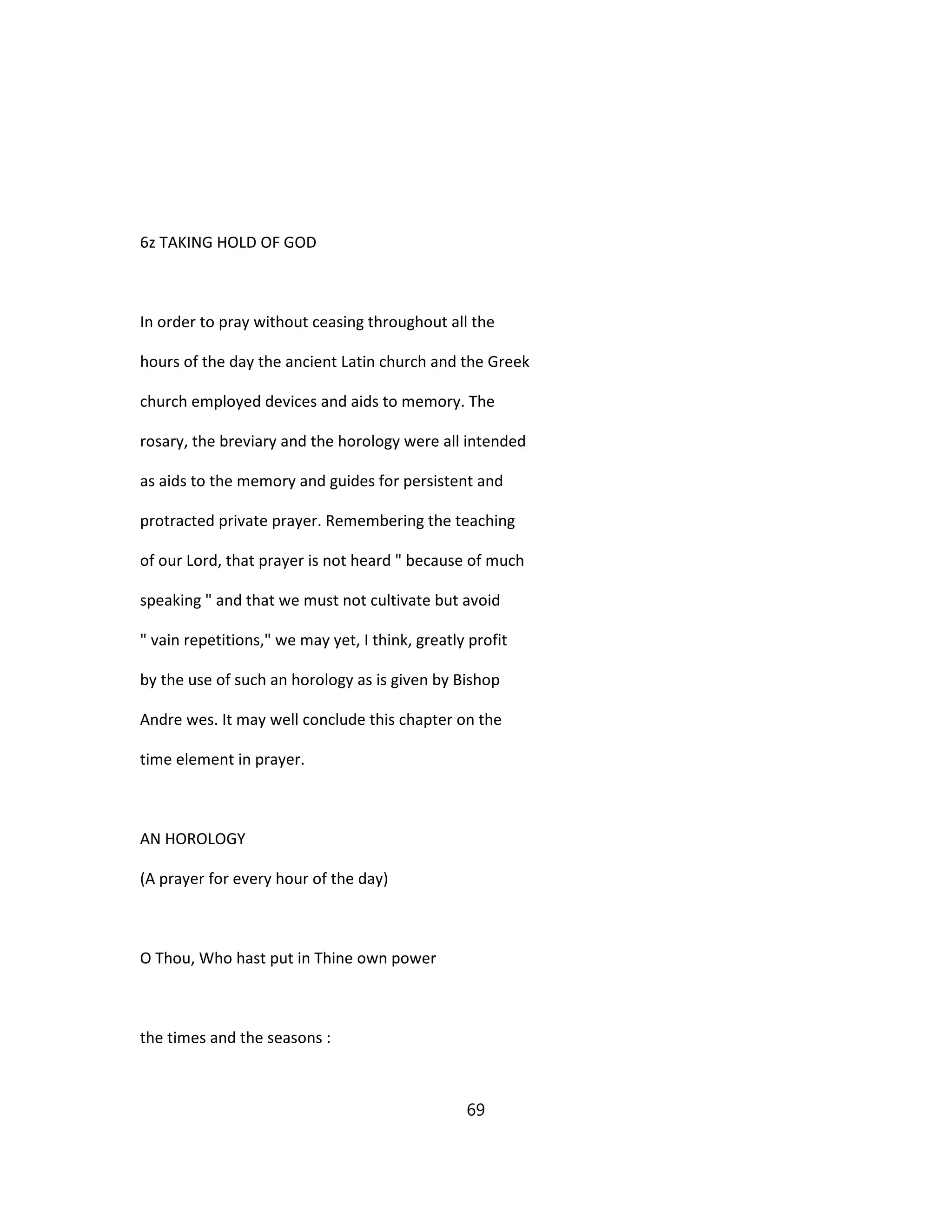 6z TAKING HOLD OF GOD
In order to pray without ceasing throughout all the
hours of the day the ancient Latin church and the Greek
church employed devices and aids to memory. The
rosary, the breviary and the horology were all intended
as aids to the memory and guides for persistent and
protracted private prayer. Remembering the teaching
of our Lord, that prayer is not heard " because of much
speaking " and that we must not cultivate but avoid
" vain repetitions," we may yet, I think, greatly profit
by the use of such an horology as is given by Bishop
Andre wes. It may well conclude this chapter on the
time element in prayer.
AN HOROLOGY
(A prayer for every hour of the day)
O Thou, Who hast put in Thine own power
the times and the seasons :
69
 