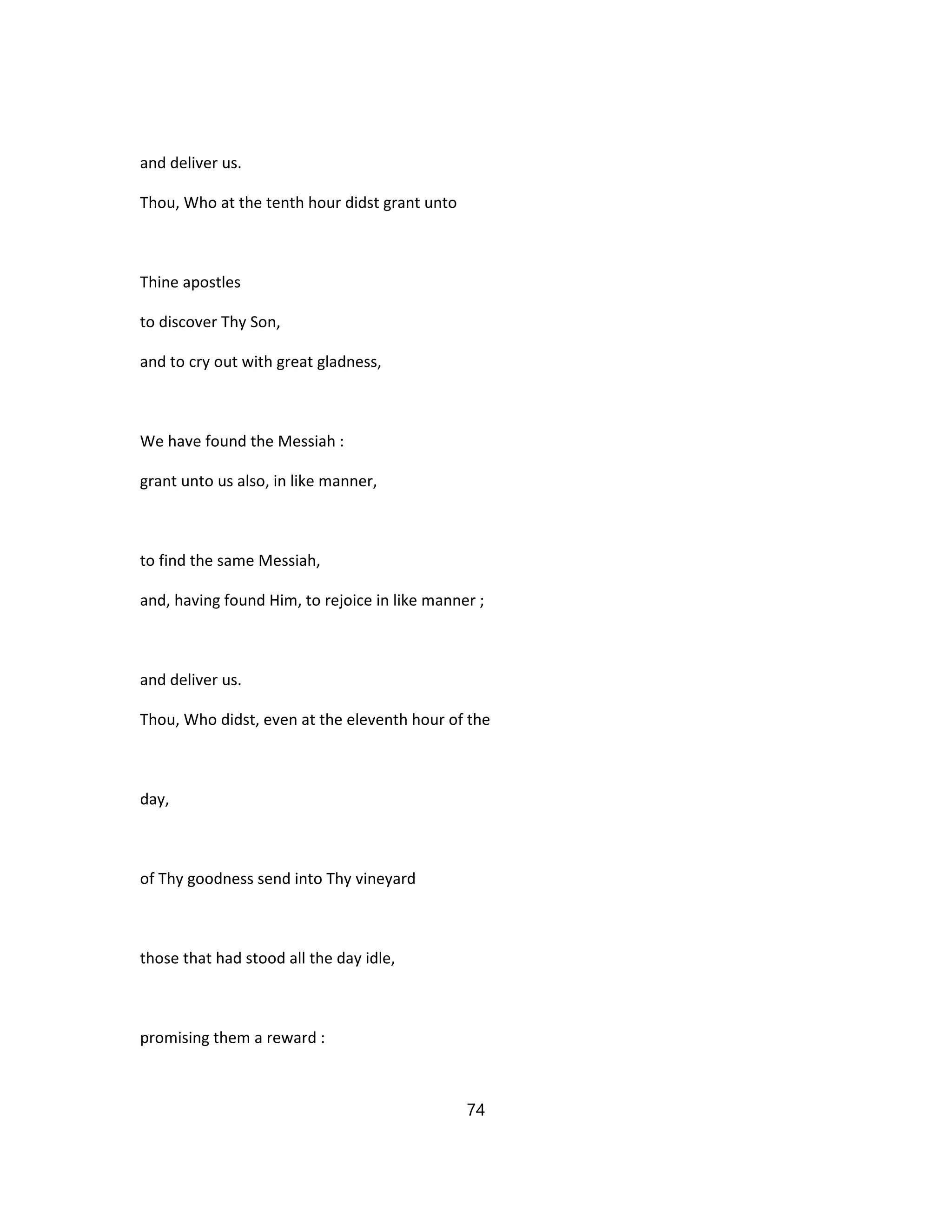 and deliver us.
Thou, Who at the tenth hour didst grant unto
Thine apostles
to discover Thy Son,
and to cry out with great gladness,
We have found the Messiah :
grant unto us also, in like manner,
to find the same Messiah,
and, having found Him, to rejoice in like manner ;
and deliver us.
Thou, Who didst, even at the eleventh hour of the
day,
of Thy goodness send into Thy vineyard
those that had stood all the day idle,
promising them a reward :
74
 