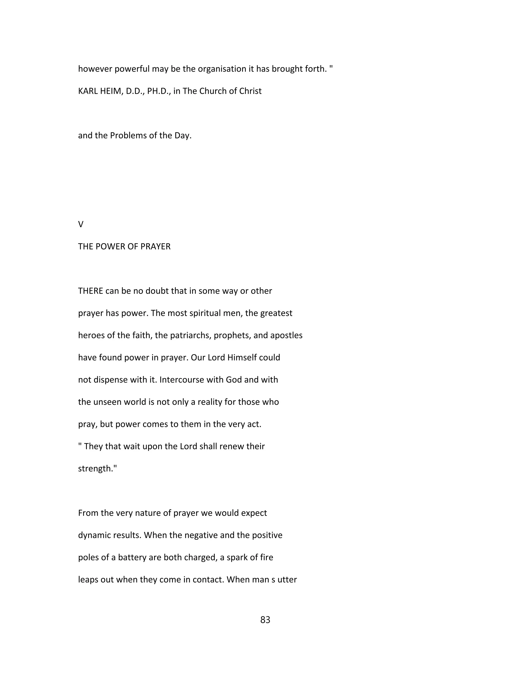 however powerful may be the organisation it has brought forth. "
KARL HEIM, D.D., PH.D., in The Church of Christ
and the Problems of the Day.
V
THE POWER OF PRAYER
THERE can be no doubt that in some way or other
prayer has power. The most spiritual men, the greatest
heroes of the faith, the patriarchs, prophets, and apostles
have found power in prayer. Our Lord Himself could
not dispense with it. Intercourse with God and with
the unseen world is not only a reality for those who
pray, but power comes to them in the very act.
" They that wait upon the Lord shall renew their
strength."
From the very nature of prayer we would expect
dynamic results. When the negative and the positive
poles of a battery are both charged, a spark of fire
leaps out when they come in contact. When man s utter
83
 