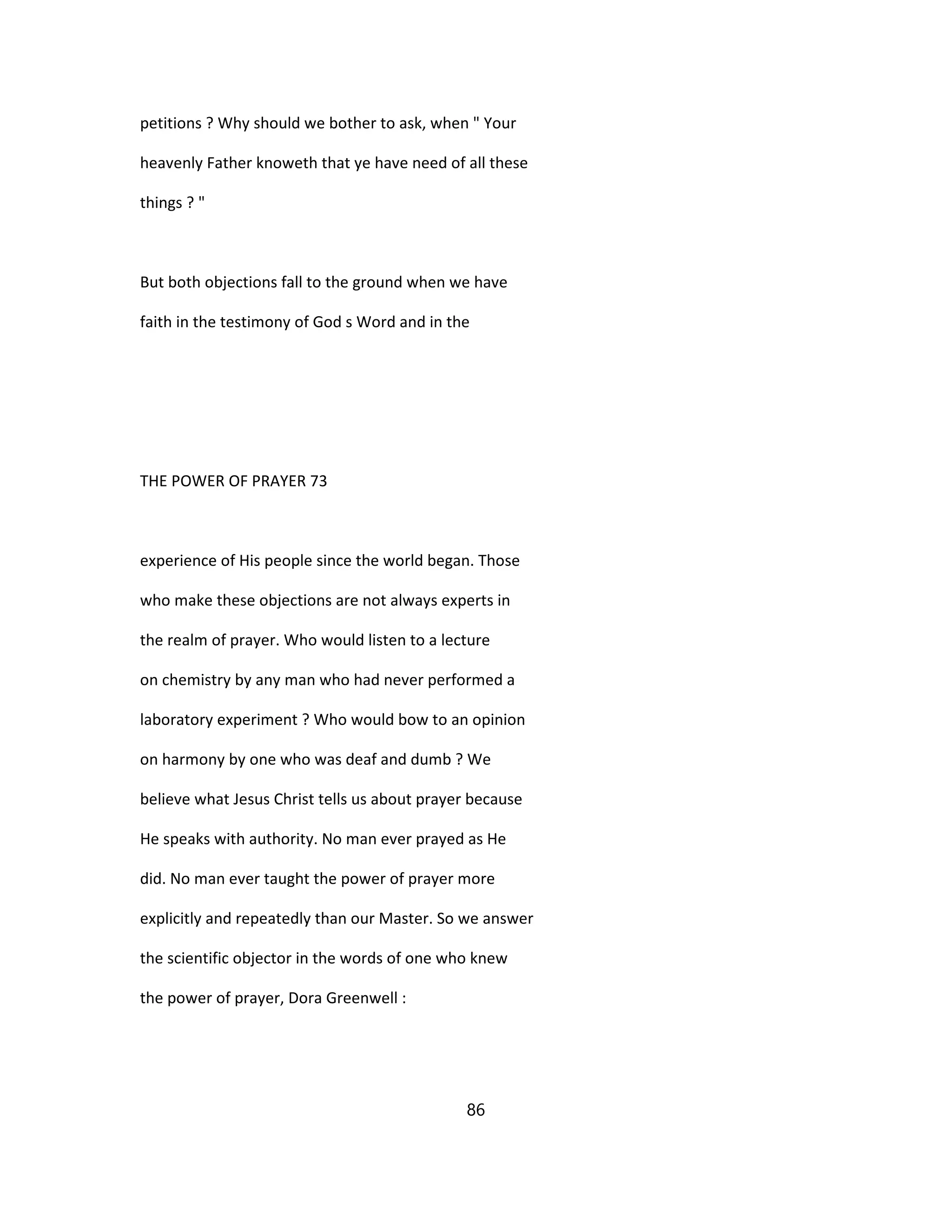petitions ? Why should we bother to ask, when " Your
heavenly Father knoweth that ye have need of all these
things ? "
But both objections fall to the ground when we have
faith in the testimony of God s Word and in the
THE POWER OF PRAYER 73
experience of His people since the world began. Those
who make these objections are not always experts in
the realm of prayer. Who would listen to a lecture
on chemistry by any man who had never performed a
laboratory experiment ? Who would bow to an opinion
on harmony by one who was deaf and dumb ? We
believe what Jesus Christ tells us about prayer because
He speaks with authority. No man ever prayed as He
did. No man ever taught the power of prayer more
explicitly and repeatedly than our Master. So we answer
the scientific objector in the words of one who knew
the power of prayer, Dora Greenwell :
86
 