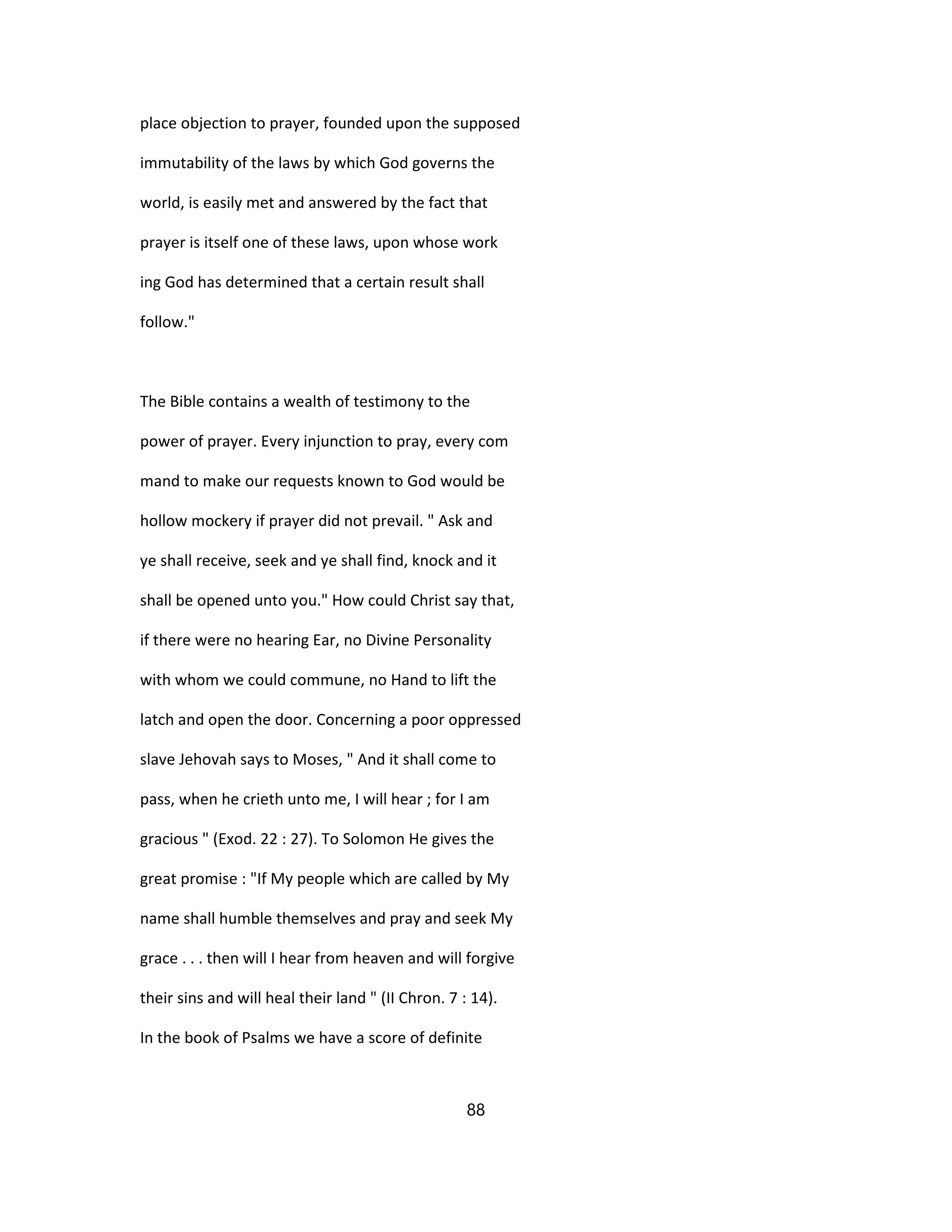 place objection to prayer, founded upon the supposed
immutability of the laws by which God governs the
world, is easily met and answered by the fact that
prayer is itself one of these laws, upon whose work
ing God has determined that a certain result shall
follow."
The Bible contains a wealth of testimony to the
power of prayer. Every injunction to pray, every com
mand to make our requests known to God would be
hollow mockery if prayer did not prevail. " Ask and
ye shall receive, seek and ye shall find, knock and it
shall be opened unto you." How could Christ say that,
if there were no hearing Ear, no Divine Personality
with whom we could commune, no Hand to lift the
latch and open the door. Concerning a poor oppressed
slave Jehovah says to Moses, " And it shall come to
pass, when he crieth unto me, I will hear ; for I am
gracious " (Exod. 22 : 27). To Solomon He gives the
great promise : "If My people which are called by My
name shall humble themselves and pray and seek My
grace . . . then will I hear from heaven and will forgive
their sins and will heal their land " (II Chron. 7 : 14).
In the book of Psalms we have a score of definite
88
 