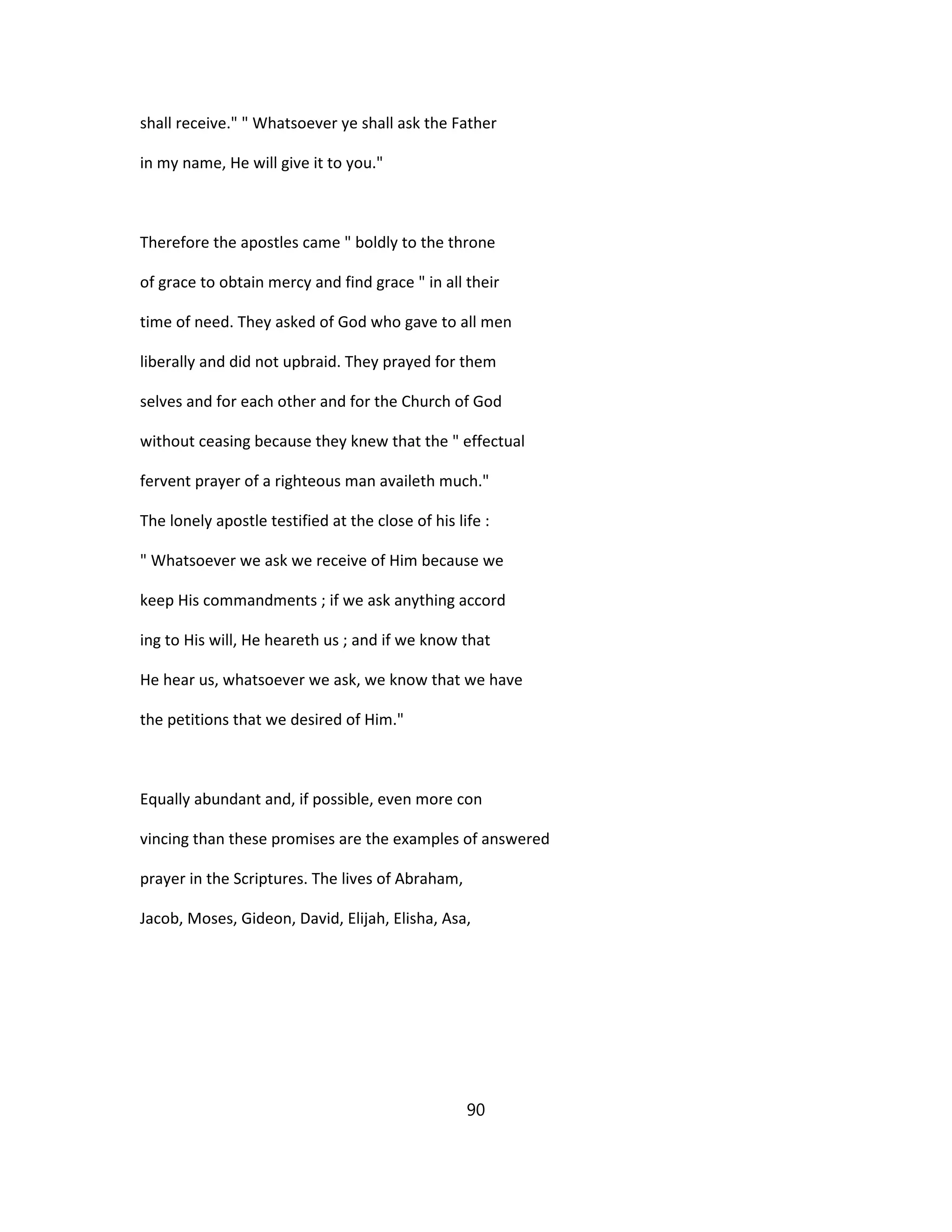 shall receive." " Whatsoever ye shall ask the Father
in my name, He will give it to you."
Therefore the apostles came " boldly to the throne
of grace to obtain mercy and find grace " in all their
time of need. They asked of God who gave to all men
liberally and did not upbraid. They prayed for them
selves and for each other and for the Church of God
without ceasing because they knew that the " effectual
fervent prayer of a righteous man availeth much."
The lonely apostle testified at the close of his life :
" Whatsoever we ask we receive of Him because we
keep His commandments ; if we ask anything accord
ing to His will, He heareth us ; and if we know that
He hear us, whatsoever we ask, we know that we have
the petitions that we desired of Him."
Equally abundant and, if possible, even more con
vincing than these promises are the examples of answered
prayer in the Scriptures. The lives of Abraham,
Jacob, Moses, Gideon, David, Elijah, Elisha, Asa,
90
 