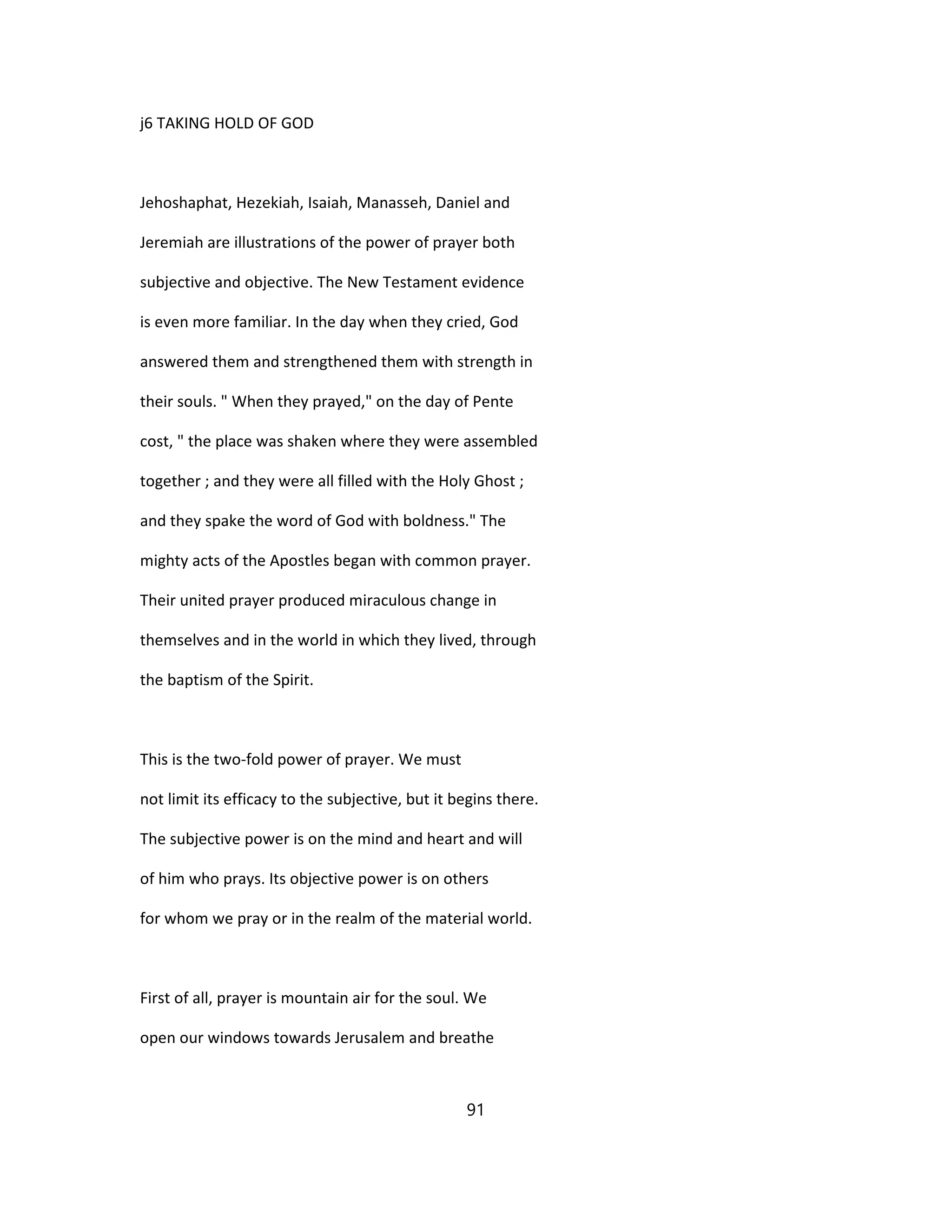 j6 TAKING HOLD OF GOD
Jehoshaphat, Hezekiah, Isaiah, Manasseh, Daniel and
Jeremiah are illustrations of the power of prayer both
subjective and objective. The New Testament evidence
is even more familiar. In the day when they cried, God
answered them and strengthened them with strength in
their souls. " When they prayed," on the day of Pente
cost, " the place was shaken where they were assembled
together ; and they were all filled with the Holy Ghost ;
and they spake the word of God with boldness." The
mighty acts of the Apostles began with common prayer.
Their united prayer produced miraculous change in
themselves and in the world in which they lived, through
the baptism of the Spirit.
This is the two-fold power of prayer. We must
not limit its efficacy to the subjective, but it begins there.
The subjective power is on the mind and heart and will
of him who prays. Its objective power is on others
for whom we pray or in the realm of the material world.
First of all, prayer is mountain air for the soul. We
open our windows towards Jerusalem and breathe
91
 