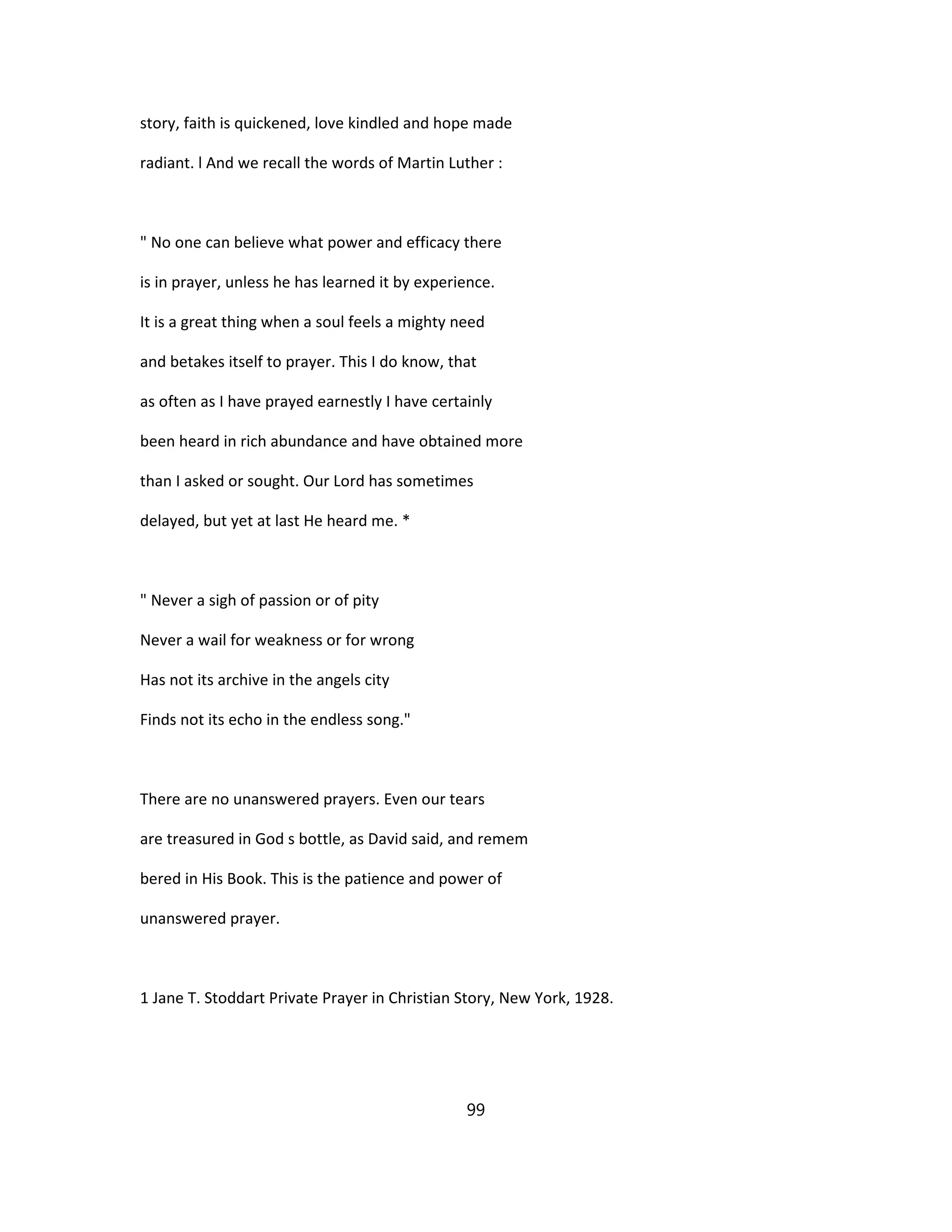 story, faith is quickened, love kindled and hope made
radiant. l And we recall the words of Martin Luther :
" No one can believe what power and efficacy there
is in prayer, unless he has learned it by experience.
It is a great thing when a soul feels a mighty need
and betakes itself to prayer. This I do know, that
as often as I have prayed earnestly I have certainly
been heard in rich abundance and have obtained more
than I asked or sought. Our Lord has sometimes
delayed, but yet at last He heard me. *
" Never a sigh of passion or of pity
Never a wail for weakness or for wrong
Has not its archive in the angels city
Finds not its echo in the endless song."
There are no unanswered prayers. Even our tears
are treasured in God s bottle, as David said, and remem
bered in His Book. This is the patience and power of
unanswered prayer.
1 Jane T. Stoddart Private Prayer in Christian Story, New York, 1928.
99
 