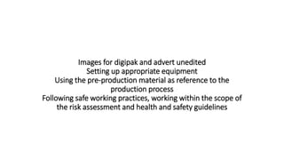 Images for digipak and advert unedited
Setting up appropriate equipment
Using the pre-production material as reference to the
production process
Following safe working practices, working within the scope of
the risk assessment and health and safety guidelines
 