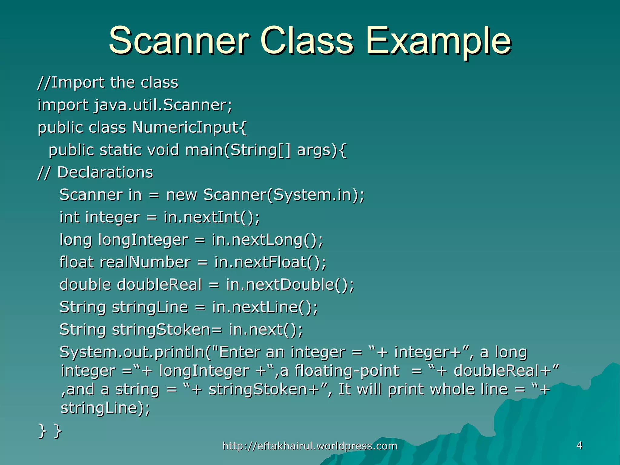 //Import the class//Import the class import java.util.Scanner;import java.util.Scanner; public class NumericInput{public class NumericInput{ public static void main(String[] args){public static void main(String[] args){ // Declarations// Declarations Scanner in = new Scanner(System.in);Scanner in = new Scanner(System.in); int integer = in.nextInt();int integer = in.nextInt(); long longInteger = in.nextLong();long longInteger = in.nextLong(); float realNumber = in.nextFloat();float realNumber = in.nextFloat(); double doubleReal = in.nextDouble();double doubleReal = in.nextDouble(); String stringLine = in.nextLine();String stringLine = in.nextLine(); String stringStoken= in.next();String stringStoken= in.next(); System.out.println("Enter an integer = “+ integer+”, a longSystem.out.println("Enter an integer = “+ integer+”, a long integer =“+ longInteger +“,a floating-point = “+ doubleReal+”integer =“+ longInteger +“,a floating-point = “+ doubleReal+” ,and a string = “+ stringStoken+”, It will print whole line = “+,and a string = “+ stringStoken+”, It will print whole line = “+ stringLine);stringLine); } }} } 44http://eftakhairul.worldpress.comhttp://eftakhairul.worldpress.com Scanner Class ExampleScanner Class Example 