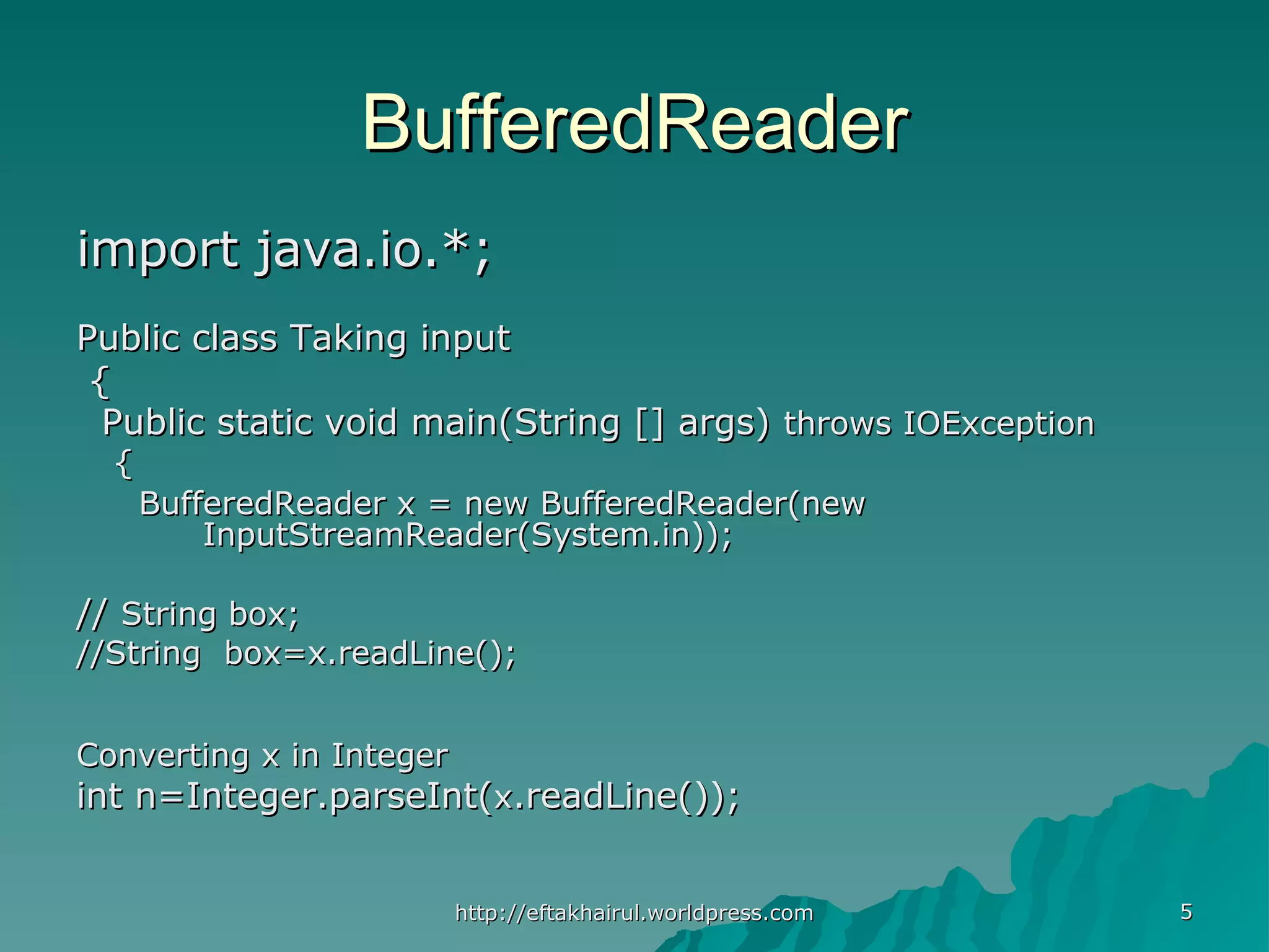 55 BufferedReaderBufferedReader import java.io.*;import java.io.*; Public class Taking inputPublic class Taking input {{ Public static void main(String [] args)Public static void main(String [] args) throws IOExceptionthrows IOException {{ BufferedReader x = new BufferedReader(newBufferedReader x = new BufferedReader(new InputStreamReader(System.in));InputStreamReader(System.in)); //// String box;String box; //String box=x.readLine();//String box=x.readLine(); Converting x in IntegerConverting x in Integer int n=Integer.parseInt(int n=Integer.parseInt(xx.readLine());.readLine()); http://eftakhairul.worldpress.comhttp://eftakhairul.worldpress.com 