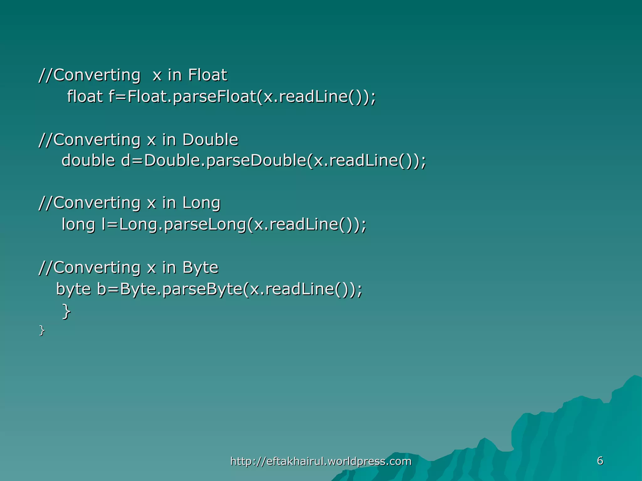 66 //Converting x in Float//Converting x in Float float f=Float.parseFloat(x.readLine());float f=Float.parseFloat(x.readLine()); //Converting x in Double//Converting x in Double double d=Double.parseDouble(x.readLine());double d=Double.parseDouble(x.readLine()); //Converting x in Long//Converting x in Long long l=Long.parseLong(x.readLine());long l=Long.parseLong(x.readLine()); //Converting x in Byte//Converting x in Byte byte b=Byte.parseByte(x.readLine());byte b=Byte.parseByte(x.readLine()); }} }} http://eftakhairul.worldpress.comhttp://eftakhairul.worldpress.com 