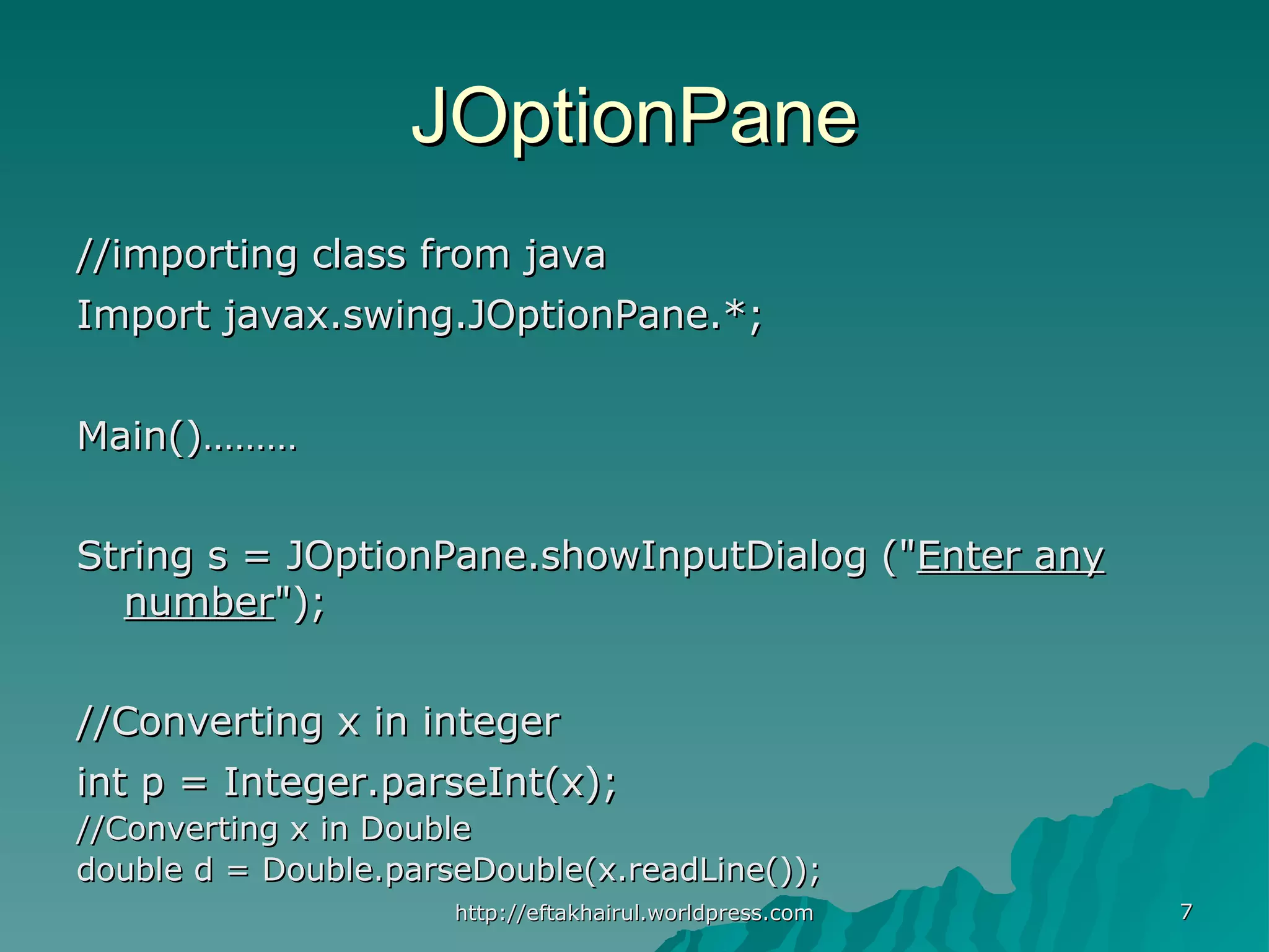 77 JOptionPaneJOptionPane //importing class from java//importing class from java Import javax.swing.JOptionPane.*;Import javax.swing.JOptionPane.*; Main()………Main()……… String s = JOptionPane.showInputDialog ("String s = JOptionPane.showInputDialog ("Enter anyEnter any numbernumber");"); //Converting x in integer//Converting x in integer int p = Integer.parseInt(x);int p = Integer.parseInt(x); //Converting x in Double//Converting x in Double double d = Double.parseDouble(x.readLine());double d = Double.parseDouble(x.readLine()); http://eftakhairul.worldpress.comhttp://eftakhairul.worldpress.com 