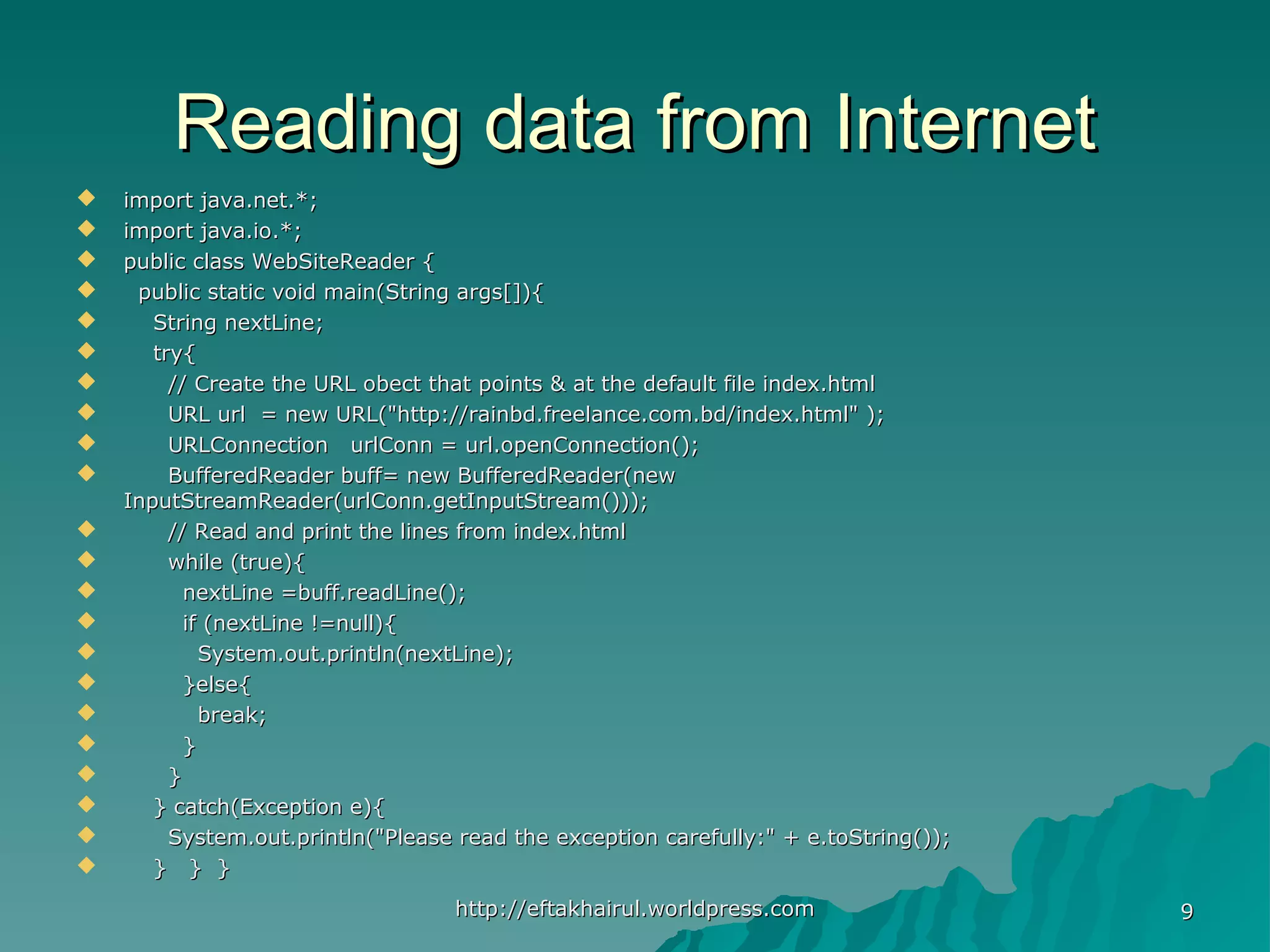 Reading data from InternetReading data from Internet  import java.net.*;import java.net.*;  import java.io.*;import java.io.*;  public class WebSiteReader {public class WebSiteReader {  public static void main(String args[]){public static void main(String args[]){  String nextLine;String nextLine;  try{try{  // Create the URL obect that points & at the default file index.html// Create the URL obect that points & at the default file index.html  URL url = new URL("http://rainbd.freelance.com.bd/index.html" );URL url = new URL("http://rainbd.freelance.com.bd/index.html" );  URLConnection urlConn = url.openConnection();URLConnection urlConn = url.openConnection();  BufferedReader buff= new BufferedReader(newBufferedReader buff= new BufferedReader(new InputStreamReader(urlConn.getInputStream()));InputStreamReader(urlConn.getInputStream()));  // Read and print the lines from index.html// Read and print the lines from index.html  while (true){while (true){  nextLine =buff.readLine();nextLine =buff.readLine();  if (nextLine !=null){if (nextLine !=null){  System.out.println(nextLine);System.out.println(nextLine);  }else{}else{  break;break;  }}  }}  } catch(Exception e){} catch(Exception e){  System.out.println("Please read the exception carefully:" + e.toString());System.out.println("Please read the exception carefully:" + e.toString());  } } }} } } http://eftakhairul.worldpress.comhttp://eftakhairul.worldpress.com 99 