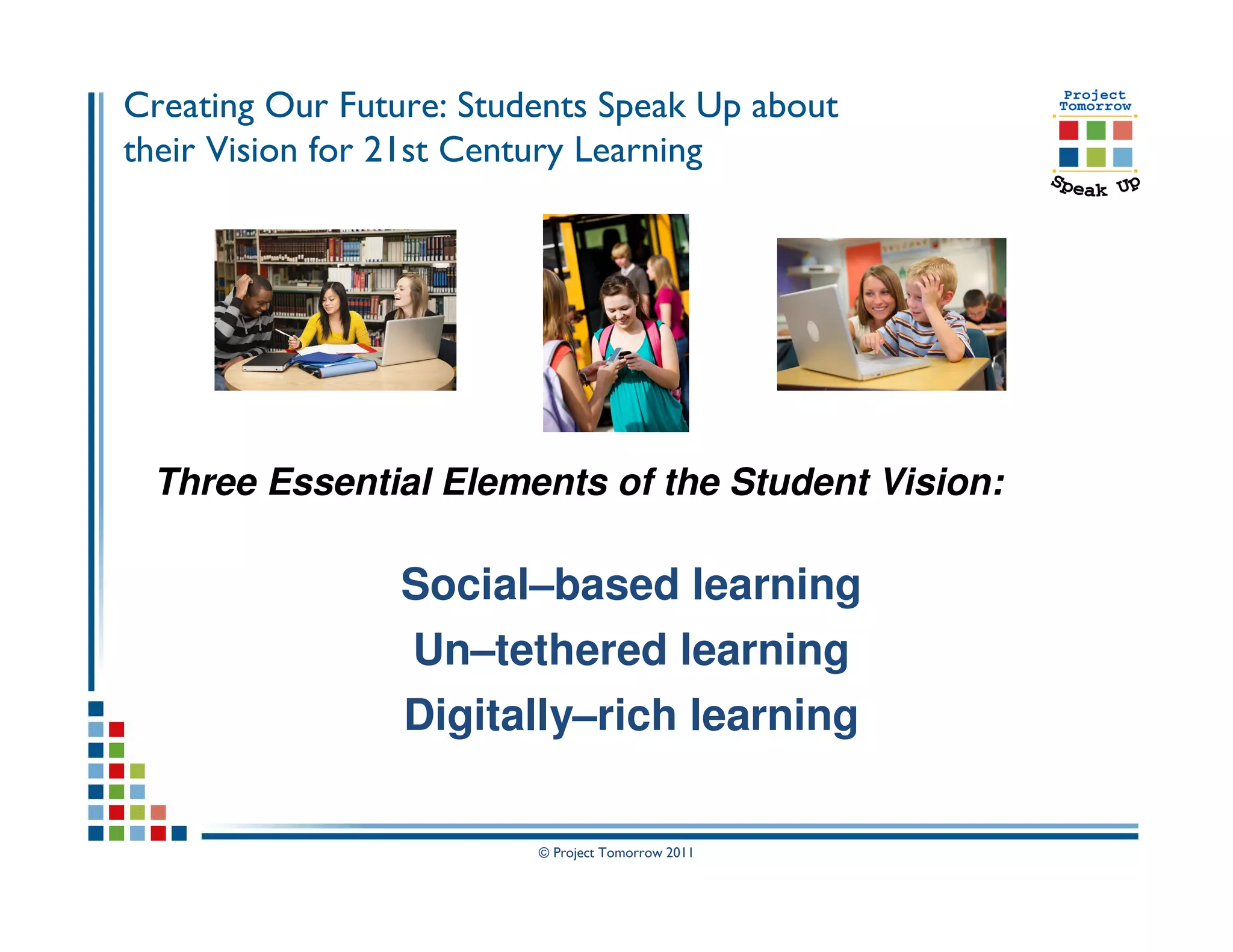 Creating Our Future: Students Speak Up about
their Vision for 21st Century Learning




 Three Essential Elements of the Student Vision:

                 Social–based learning
                 Un–tethered learning
                 Digitally–rich learning

                         © Project Tomorrow 2011
 