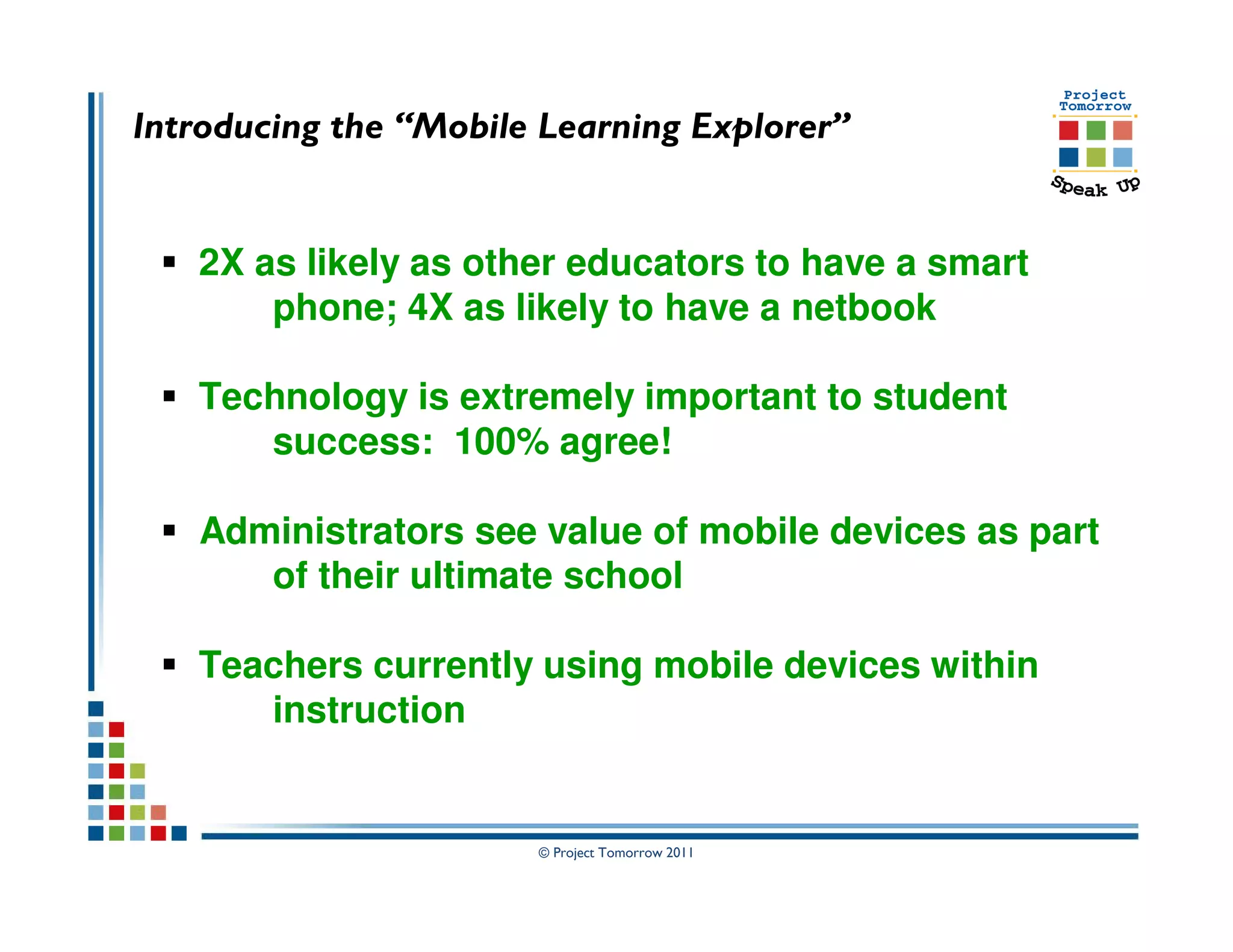 Introducing the “Mobile Learning Explorer”


   2X as likely as other educators to have a smart
       phone; 4X as likely to have a netbook

   Technology is extremely important to student
      success: 100% agree!

   Administrators see value of mobile devices as part
      of their ultimate school

   Teachers currently using mobile devices within
      instruction


                       © Project Tomorrow 2011
 