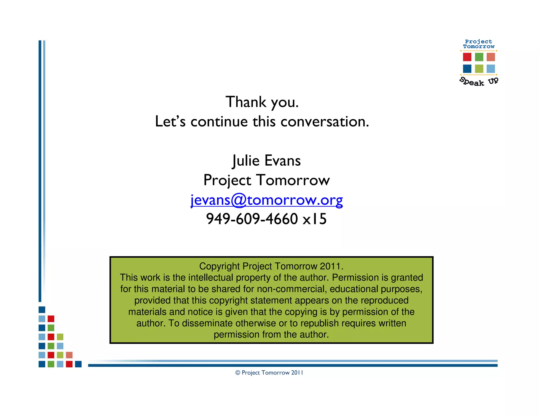 Thank you.
        Let’s continue this conversation.

                       Julie Evans
                   Project Tomorrow
                 jevans@tomorrow.org
                    949-609-4660 x15

                     Copyright Project Tomorrow 2011.
This work is the intellectual property of the author. Permission is granted
for this material to be shared for non-commercial, educational purposes,
    provided that this copyright statement appears on the reproduced
  materials and notice is given that the copying is by permission of the
     author. To disseminate otherwise or to republish requires written
                        permission from the author.


                            © Project Tomorrow 2011
 