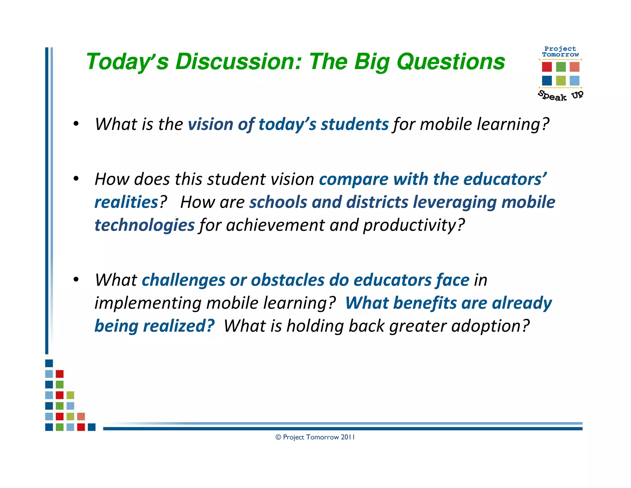 Today’s Discussion: The Big Questions

• What is the vision of today’s students for mobile learning?

• How does this student vision compare with the educators’
  realities? How are schools and districts leveraging mobile
  technologies for achievement and productivity?

• What challenges or obstacles do educators face in
  implementing mobile learning? What benefits are already
  being realized? What is holding back greater adoption?




                         © Project Tomorrow 2011
 