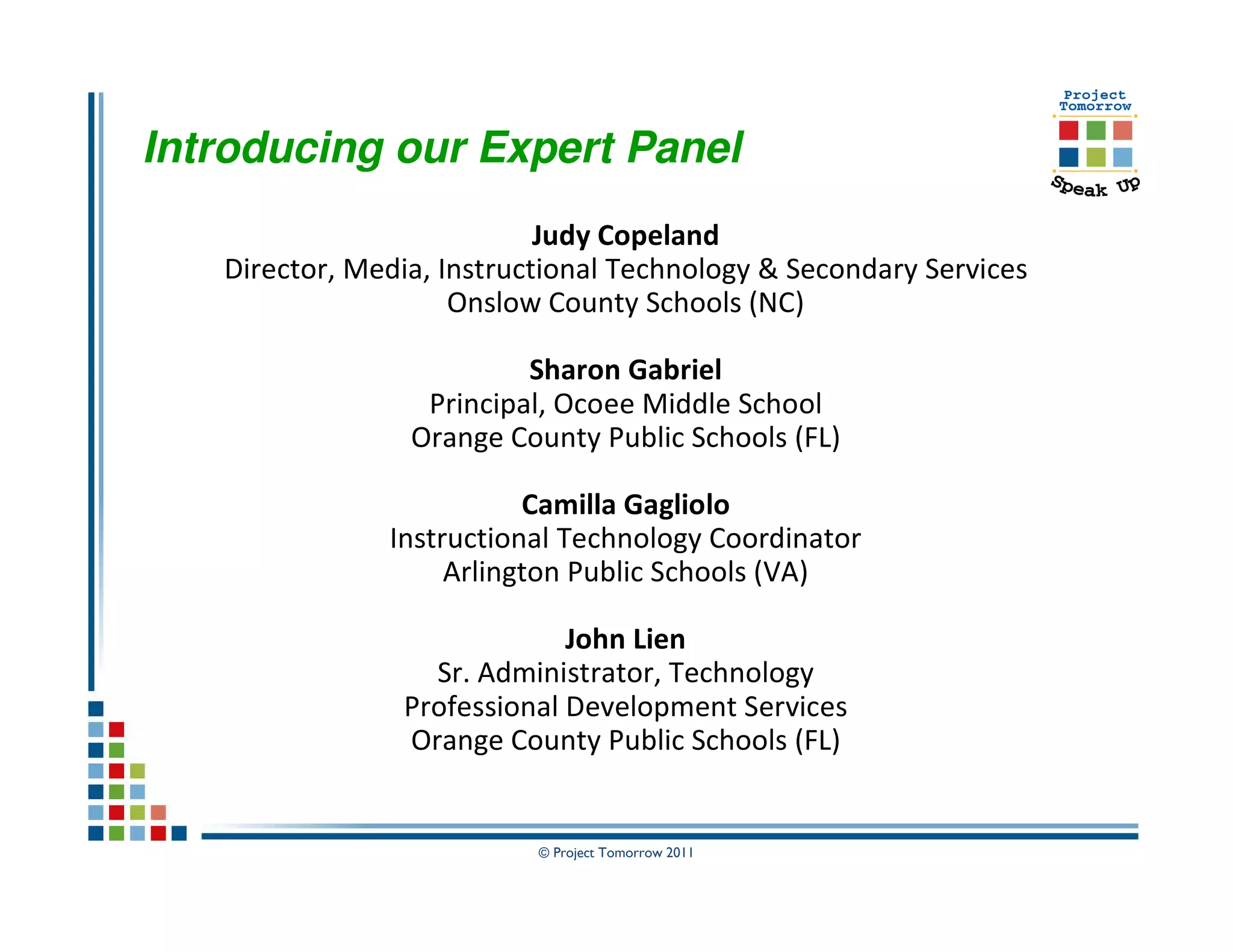 Introducing our Expert Panel
                            Judy Copeland
   Director, Media, Instructional Technology & Secondary Services
                     Onslow County Schools (NC)

                          Sharon Gabriel
                  Principal, Ocoee Middle School
                 Orange County Public Schools (FL)

                          Camilla Gagliolo
               Instructional Technology Coordinator
                    Arlington Public Schools (VA)

                             John Lien
                  Sr. Administrator, Technology
                Professional Development Services
                Orange County Public Schools (FL)


                           © Project Tomorrow 2011
 