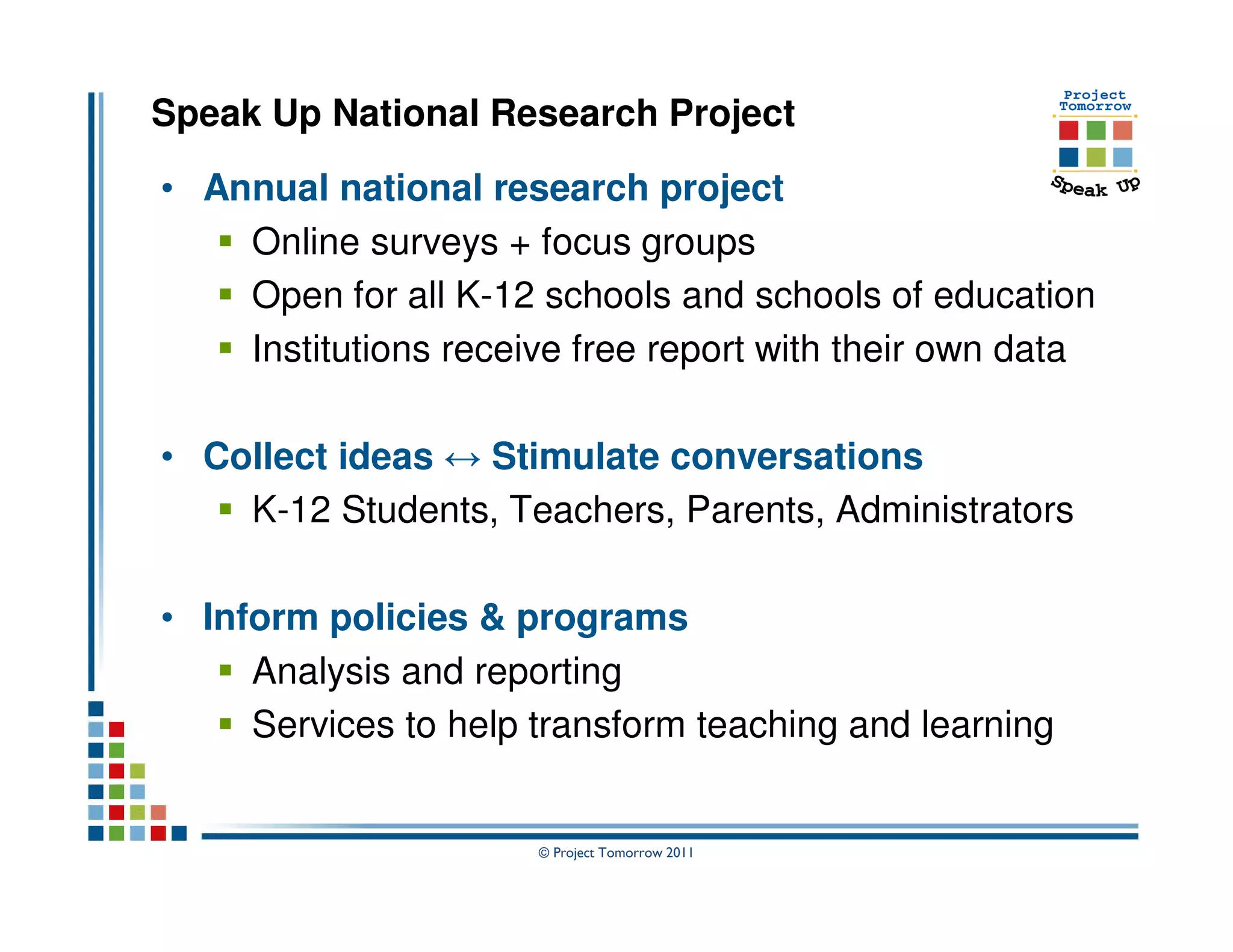 Speak Up National Research Project

• Annual national research project
    Online surveys + focus groups
    Open for all K-12 schools and schools of education
    Institutions receive free report with their own data

• Collect ideas ↔ Stimulate conversations
    K-12 Students, Teachers, Parents, Administrators

• Inform policies & programs
     Analysis and reporting
     Services to help transform teaching and learning


                      © Project Tomorrow 2011
 