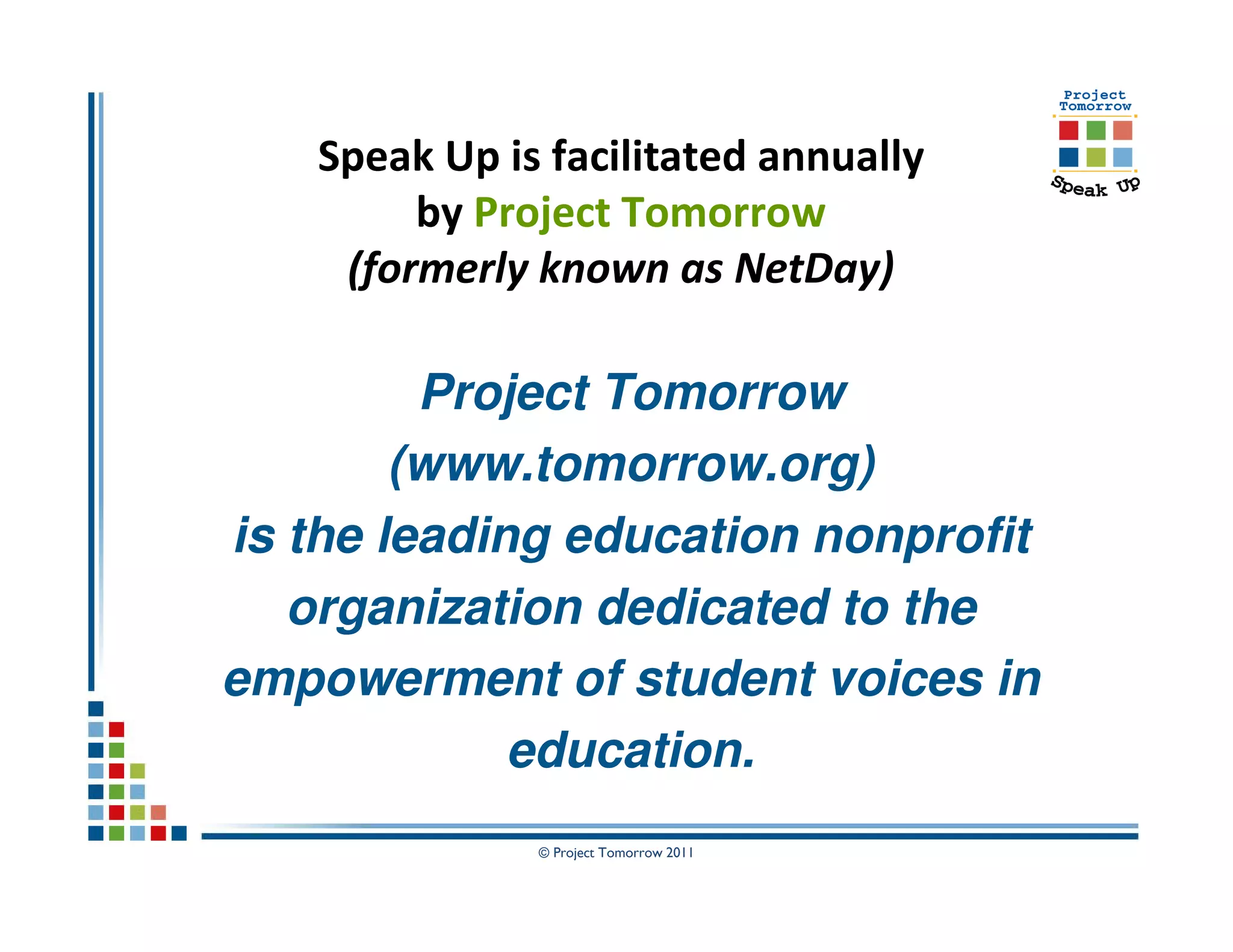 Speak Up is facilitated annually
         by Project Tomorrow
     (formerly known as NetDay)

         Project Tomorrow
        (www.tomorrow.org)
is the leading education nonprofit
   organization dedicated to the
empowerment of student voices in
             education.
               © Project Tomorrow 2011
 