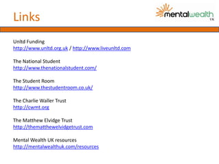 Links
Unltd Funding
http://www.unltd.org.uk / http://www.liveunltd.com

The National Student
http://www.thenationalstudent.com/

The Student Room
http://www.thestudentroom.co.uk/

The Charlie Waller Trust
http://cwmt.org

The Matthew Elvidge Trust
http://thematthewelvidgetrust.com

Mental Wealth UK resources
http://mentalwealthuk.com/resources
 