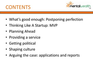 CONTENTS

•   What’s good enough: Postponing perfection
•   Thinking Like A Startup: MVP
•   Planning Ahead
•   Providing a service
•   Getting political
•   Shaping culture
•   Arguing the case: applications and reports
 